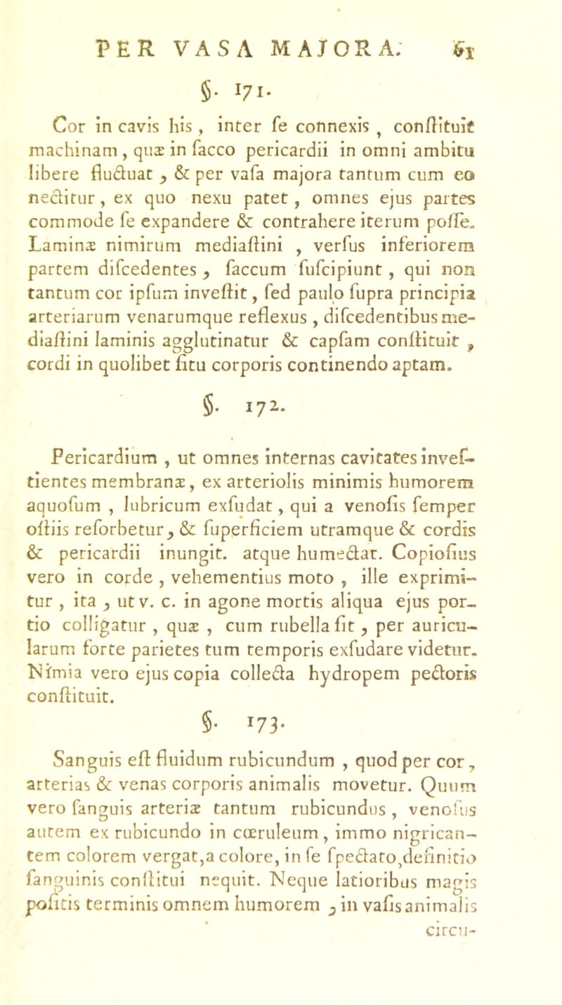 §• 171* Cor in cavis his , inter fe connexis ^ conftituif machinam , qus in facco pericardii in omni ambitu libere fluduac , & per vafa majora tantum cum eo neditur, ex quo nexu patet, omnes ejus partes commode fe expandere & contrahere iterum polle. Lamina nimirum mediaftini , verfus inferiorem partem difcedentes y faecum fufeipiunt, qui non tantum cor ipfum inveftit, fed paulo fupra principia arteriarum venarumque reflexus , difcedentibusme- diallini laminis agglutinatur & capfam confHtuIt , cordi in quolibet fitu corporis continendo aptam. §. 172. Pericardium , ut omnes internas cavitates inves- tientes membrans, ex arteriolis minimis humorem aquofum , lubricum exfudat, qui a venofis femper olliis reforbetur, & fuperficiem utramque & cordis & pericardii inungit, atque humedar. Copiofius vero in corde , vehementius moto , ille exprimi- tur , ita , utv. c. in agone mortis aliqua ejus por- tio colligatur , qux , cum rubella fit, per auricu- larum forte parietes tum temporis exfudare videtur. Nimia vero ejus copia colleda hydropem pedoris confiituit. §• 173- Sanguis efl fluidum rubicundum , quod per cor, arterias & venas corporis animalis movetur. Quum vero fanguis arteriz tantum rubicundus , venollis autem ex rubicundo in coeruleum, immo nigrican- tem colorem vergat,a colore, in fe fpedato,definitlo fanguinis conflitui nequit. Neque latioribus magis poficis terminis omnem humorem j in vafis animalis circii-