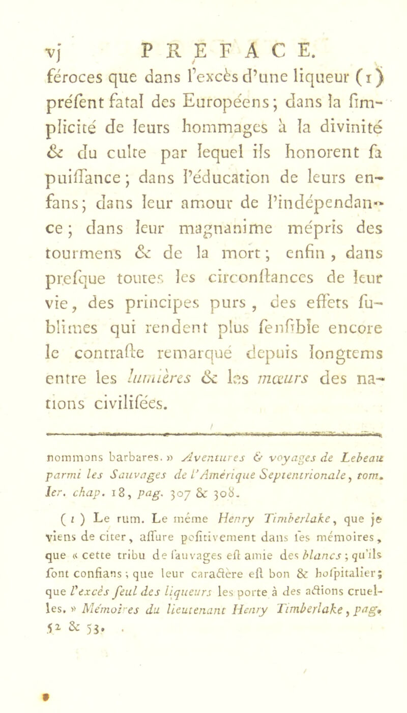 féroces que dans l’excès d’une liqueur (i) préfènt fatal des Européens; dans la fim- plicité de leurs hommages h la divinité Si du cuire par lequel ils honorent fa puilTance; dans l’éducation de leurs en- fans; dans leur amour de i’indépendan-' ce ; dans leur magnanime mépris des tourmens Si de la mort ; enfin , dans prefque toutes les circonflances de leur vie, des principes purs, des effets fu- blimes qui rendent plus fenfibîe encore le contrafte remarqué depuis longtems entre les lin,aères Sc les moeurs des na- tions civilifées. rommons barbares. » Aventures & voyages de Leheau parmi les Sauvages de L’Amérique Septentrionale, torn, 1er. chap. i8, pag. 307 & 30b. ( i ) Le rum. Le même Henry Timherlakeque je viens de citer, alTure pefîtivement dans l'es mémoires, que «cette tribu delauvages eft amie des; qu’ils font confiais ; que leur caraflère ell bon & bolpitalier; que l’excès feul des liqueurs les porte à des aétions cruel- les, » Me'moi'-es du lieutenant Henry Timherlake, pag, 5^ Sc 53, .