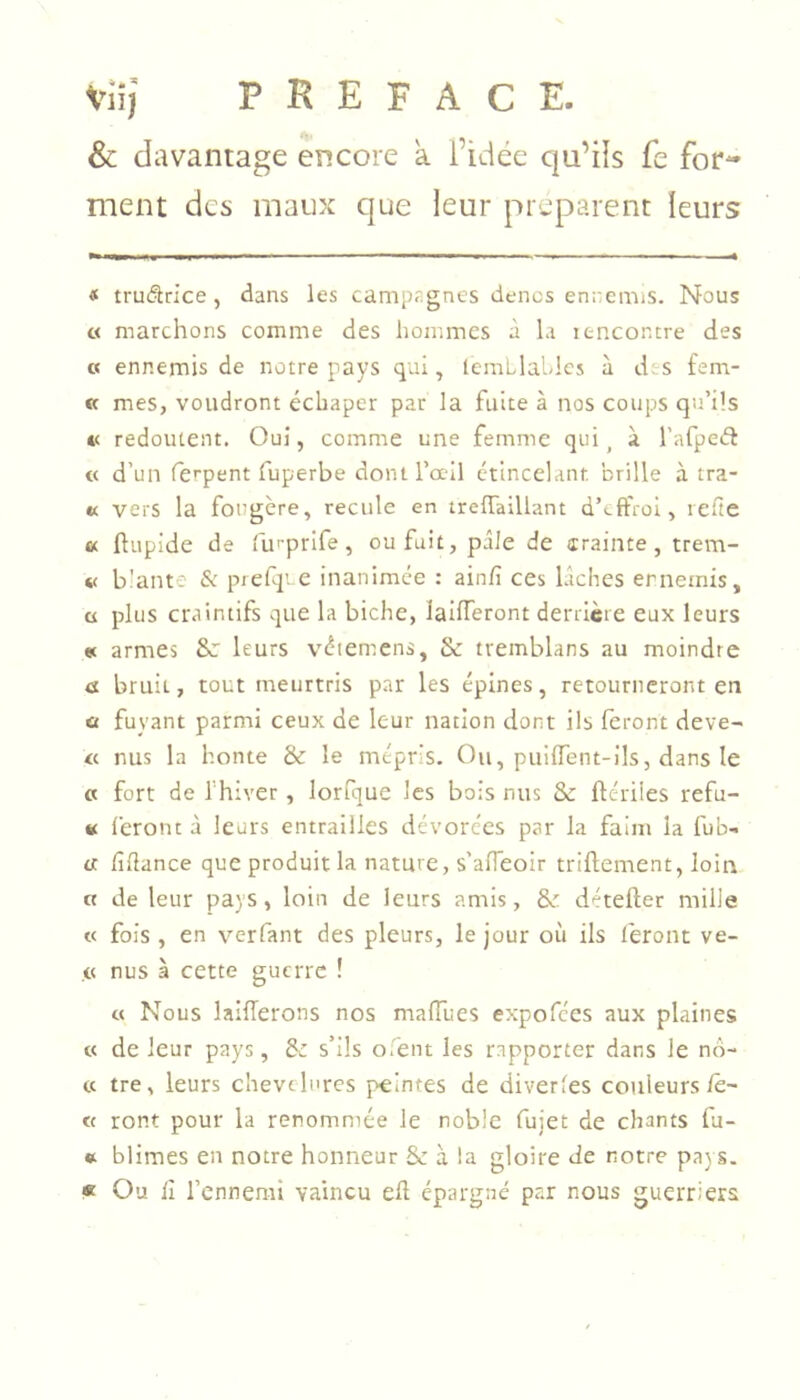 & davantage encore a Fidée qu’iîs fe for- ment des maux que leur préparent leurs « trudlrice, dans les campagnes dencs enremis. Nous O marchons comme des hommes à la itnconcre des « ennemis de notre pays qui, lemLlahlcs à des fem- « mes, voudront écbaper par la fuite à nos coups qu’Üs te redoutent. Oui, comme une femme qui, à l’afpecl « d’un ferpent fuperbe dont l’œil étincelant, brille à tra- ct vers la fougère, recule en trelTaillant d’effroi, reüe a ftiipide de iin-prife, ou fuit, pâle de crainte, trem- « b'ante & piefq'. e inanimée : ainfi ces lâches ennemis, ü plus craintifs que la biche, lalfferont derrière eux leurs et armes &r leurs vétemens, & tremblans au moindre a bruit, tout meurtris par les épines, retourneront en ü fuyant parmi ceux de leur nation dont ils feront deve- « nus la honte & le mépris. Ou, puiffent-ils, dans le « fort de l'hiver, lorfque les bois nus & ftériles réfu- te l'eront à leurs entrailles dévorées par la faim la fub- cc fîflance que produit la nature, s'afTeoir triftement, loin a de leur pays, loin de leurs amis, & détefter mille « fois , en verfant des pleurs, le jour où ils l'eront ve- c nus à cette guerre ! « Nous laiflerons nos maffues expofées aux plaines « de leur pays, Sz s’ils o.'ent les rapporter dans le no- ce tre, leurs chevelures peintes de diverges couleurs lê- « ront pour la renommée le noble fujet de chants fu- * blimes en notre honneur Sc à la gloire de notre pa) s. * Ou li l’ennemi vaincu eft épargné par nous guerriers