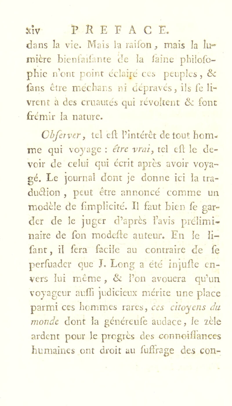 dans la vie. Mais la raifon^ mais la lu- mière bien (a lia rite de la laine philofo- phic n’ont point éclairé ces peuples, Sc (ans être mechans ni dépravés, ils le li- vrent a des cruautés qui révoltent &: font frémir la nature. ChJcTVf.r, tel eft l’intérêt de tout hom- me qui voyage : ûre vrai, tel efl le de- voir de celui qui écrit apres avoir voya- gé. Le journal dont je donne ici la tra- duclion , peut être annoncé comme un modèle de fimplicité. Il faut bien fe gar- der de le juger d’après l’avis prélimi- naire de fon modefte auteur. En le li- faut, il fera facile au contraire de fe perfuader que J. Long a été injuflc en- vers lui même , l’on avouera qu’un voyageur aufh judicieux mérite une place parmi ces hommes rares, ces citoyens du monde dont la généreufe audace, le zèle ardent pour le progrès des connoillances humaines ont droit au fuffrage des con-
