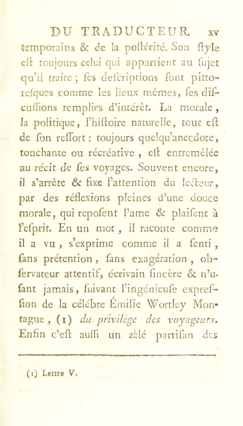 temporains & de la pollériré. Son flyle eft toujours celui qui appariient au fujet qu’il traire ; Tes defcriptions font pitto- relques comme les lieux mômes, fes dif^ cuffions remplies d’intérêt. La morale, Ja politique, i’hiftoire naturelle, tout efl de fon relTort : toujours qnelqu’anecdote, touchante ou récréative , elt entremêlée au récit de fes voyages. Souvent encore, il s’arrête & fixe l’attention du îeêleur, par des réflexions pleines d’une douce morale, qui repofent l’ame & plaifenc à l’efprit. En un mot , il raconte comme il a vu , s’exprime comme il a fenti , fans prétention , fans exagération , ob- fervateur attentif, écrivain fincère & n’u- fant jamais, fuivant l’ingcnieufe expref- fion de la célébré Émilic Wortîey Mon- tague , (i) du privilège des voyageurs. Enfin c’efl aufli un zélé partifan des (i) Lettre V.