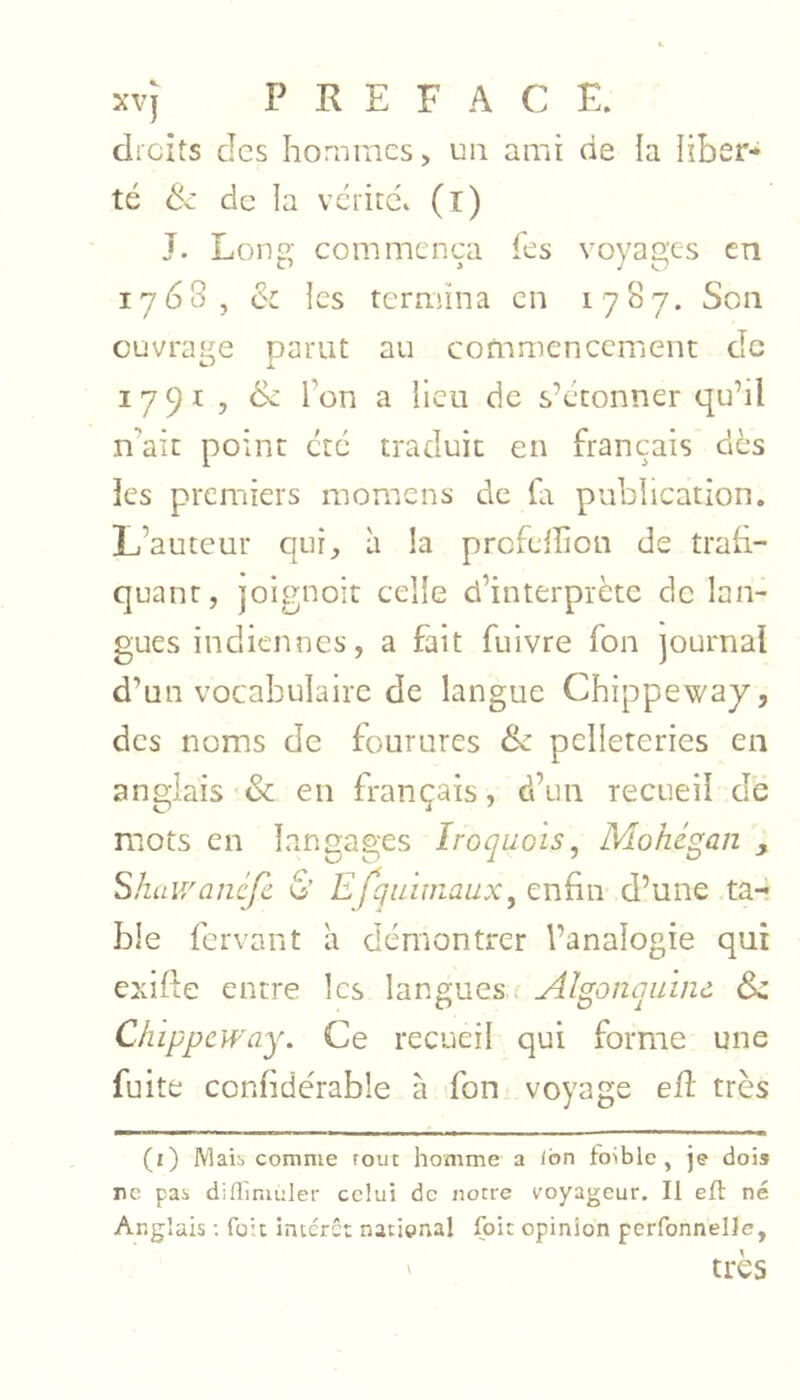 xvj PREFACE, elicits des hommes, un ami de la liber* té de de la vcrirc. (r) J. Long commença fes voyages en 1768, & les termina en 1787. Son ouvrage parut au cofnmencernent de 1791 , &z l’on a lieu de s’étonner qu’il n’ait point etc traduit en français dès les premiers momens de (a publication. L’auteur qui, à la profeiîion de trah- quant, joignoit celle d’interprète de lan- gues indiennes, a fait fuivre fon journal d’un vocabulaire de langue Chippewaj, des noms de fourures & pelleteries en anglais & en français, d’un recueil de mots en langages Iroquois^ Mohégan , Shaivancfc & Efqu 'wiaux, enfin d’une ta-r ble fervant à démontrer l’analogie qui exifte entre les langues- Algonquïnù 6>z Chippcway. Ce recueil qui forme une fuite confide'rable à -fon voyage elî très (i) IVlaib comme tout homme a Ibn fo>blc, je dois ne pas diflimuler celui de notre voyageur. Il efl né Anglais ; fait interet national foie opinion perfonnelle, ' très