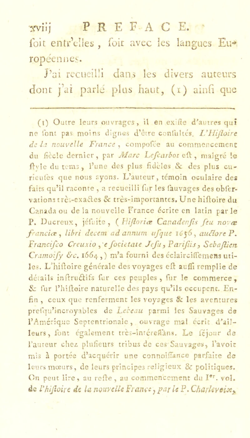 wlj P R E F-A C E. ' Ibit enti'Vîles , foie avec ies langues Eu-* ropéennes. J’ai recueilli dans les divers auteurs donc j’ai parlé plus haut, (i) ainfi que (t) Outre leurs ouvrages, il en exilîe d'autres qui ne ibni pas moins dignus d’etre conlultcs. I.’Hijîoire de Lt nouvelle France , compofee au commencement du ficelé dernier , par Marc Lejcarlroc eH:, malgré le fl'vle du tems, l’une des plus fidèles Sc des plus eu- rieulès que nous ayons. L’auteur, témoin oculaire des faits qu’il raconte , a recueilli fur les fauvages des oblèr- vations trci-cxaéles & très-importantes. Une hiftoire du Canada ou delà nouvelle France écrite en latin parle P. Ducreux, jéluitc , ( Fi/lorict Canadenjîs feu novae franciiT ^ libri decent ad annum iifque idyô, aucîoreP. Francifeo Creuxio ,'e focietate Jefu, Farifiis, Sebajllen. Cr.imo:fy &c. 1664,) m’a fourni des éclairciffemens uti- les. L’hifioire générale des voyages efl: auffi remplie de détails infiruélifs fur ces peuples, fur le commerce, Sc fur l’hilloire naturelle des pays qu’ils occupent. En- fin , ceux que renferment les voyages & les aventures prciqa’incroyables de Lebeau parmi les Sauvages de i’.Amériquc Septentrionale , ouvrage mai écrit d'ail- leurs, font ég.alement très-intéreflans. Le féjour de l’aureur citez, plufieurs tribus de ces Sauvages, l’avoir mis à portée d’acquérir une connoifiance parfaite de leurs mœurs, de leurs principes religieux & politiques. (/Il peut lire, au rede , au commencement du I*'. vol. de L’hijloire dt la nouvelle France^parle P. Charkveix^