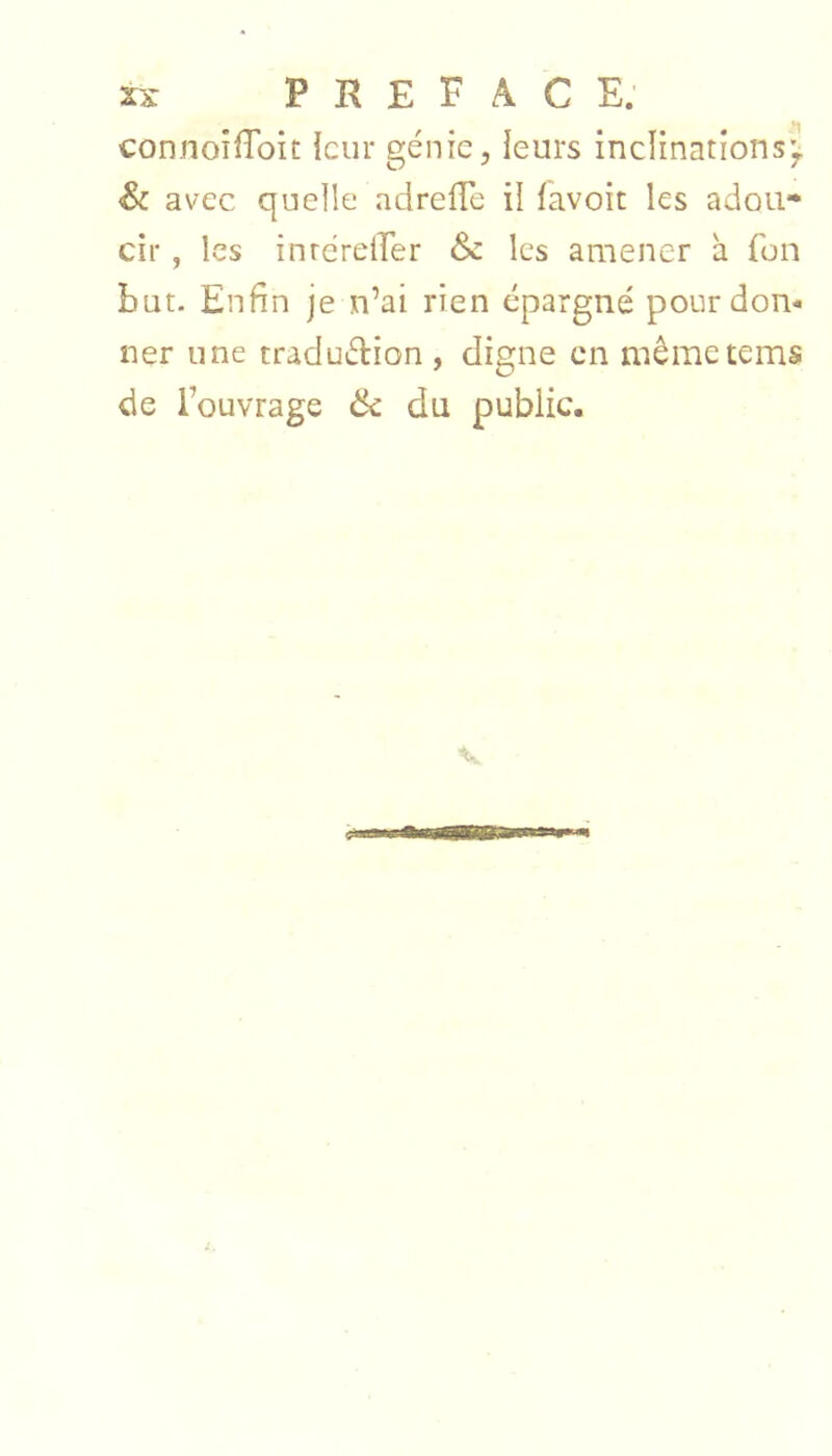 connoiiToit leur génie, leurs inclinations'^ Sc avec quelle adrelTe il lavoit les adou- cir , les inrérelTer & les amener à {on but. Enfin je n’ai rien épargné pour don- ner une traduétion, digne en mêmetems de l’ouvrage 6c du public.