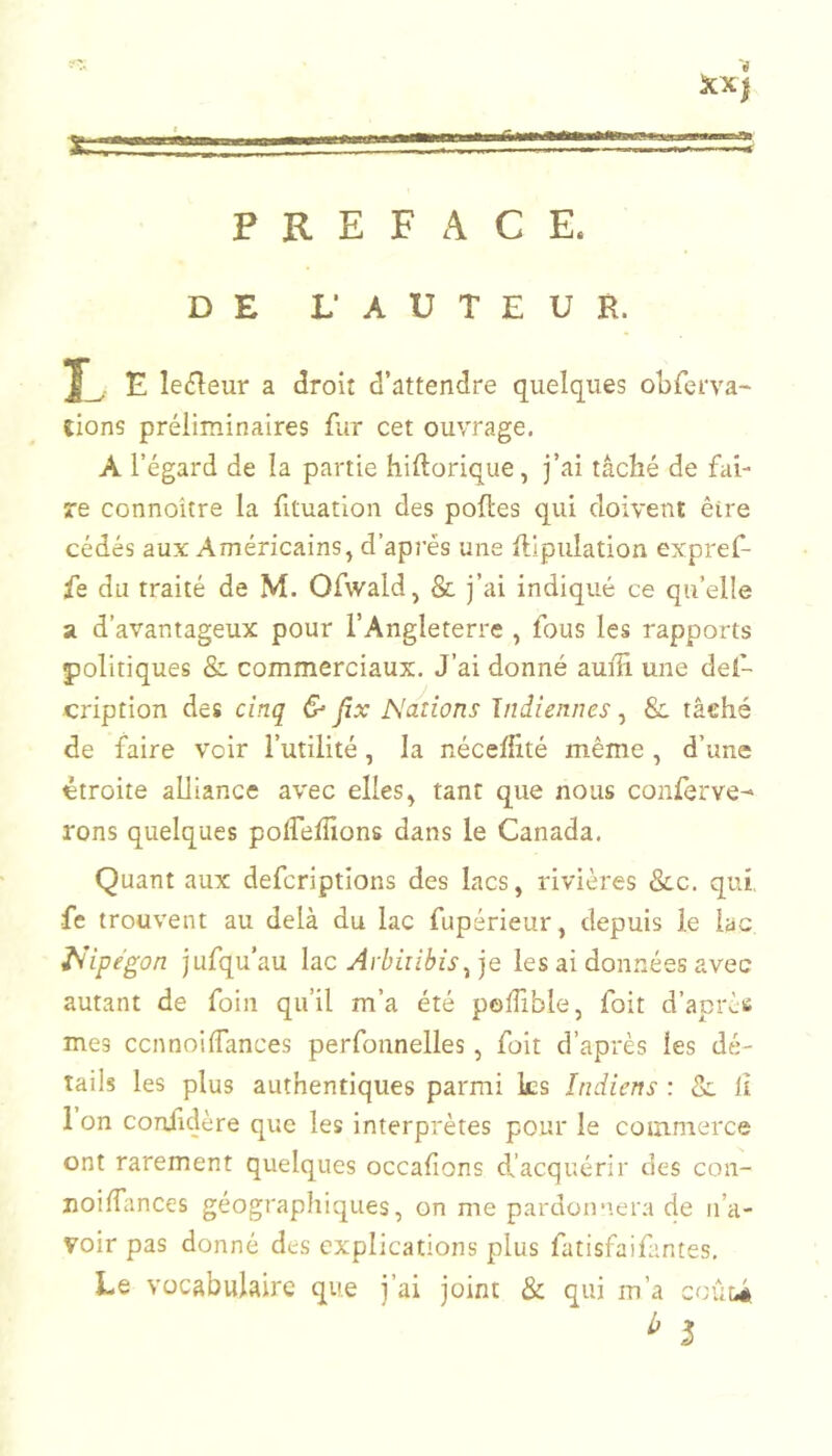 PREFACE. iCX) 111 Ilium. DE L‘ AUTEUR. E le^îeur a droit d’attendre quelques obferva- lions préliminaires fiir cet ouvrage, A l’égard de la partie hiftorique, j’ai tâché de fai- re connoitre la fituatioii des polies qui doivent être cédés aux Américains, d’après une lllpulation expref- fe du traité de M. Ofwald, & j’ai indiqué ce qu’elle a d’avantageux pour l’Angleterre , fous les rapports politiques & commerciaux. J’ai donné auiîî une del- cription des cinq & Jïx Nations Indiennes, & tâché de faire voir l’utilité, la rxéceffité même , d’une étroite alliance avec elles, tant que nous conferve-' rons quelques polTelîions dans le Canada, Quant aux defcriptions des lacs, rivières &c. qui, •fe trouvent au delà du lac fupérieur, depuis le lac Nipegon jufqu’au hc Arbiiibis^ je les ai données avec autant de foin qu’il m’a été podible, foit d’après mes ccnnoiffances perfonnelles, foit d’après les dé- tails les plus authentiques parmi ks Indiens : & il 1 on coniidère que les interprètes pour le commerce ont rarement quelques occafions dfacquérir des con- noilfances géographiques, on me pardoimera de n’a- voir pas donné des explications plus fatisfaifantes. Le vocabulaire que j’ai joint & qui m’a coûU ^ 5