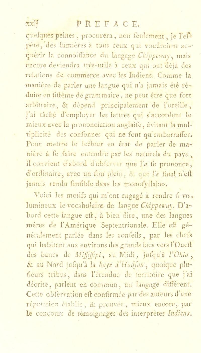 X\'lj P R E F A C E. quelques peines, procurera , non ieiilement, je l’ef^ père,'des Iiiir.icres à tous ceux qui vouclroient ac-- quérir la connoilTancc du lanj^age Chîppeway ^ mais encore deviendra très-utile à ceux qui ont déjà des relations de commerce avec les Indiens. Comme la manière de parler une langue qui n’a jamais été ré- duire en liitéme de grammaire, ne peut être que fort arbitraire, & dépend principalement de l’oreille, j’ai tâché d’employer les lettres qui s’accordent le mieux avec la prononciation anglaife, évitant la mul- tiplicité des conlbnnes qui ne font qu'embarrairer. Pour mettre le leéleur en état de parler de ma- nière à fe faire entendre par les naturels du pays, il convient d’abord d’obîerver nue l’n fe prononce, d’ordinaire, avec un Ton plein, & que Ve fnal n’eft jamais rendu fenlible dans les monofyliabes. S'^üici les motifs qui m’ont engagé à rendre fi voa lumineux le vocabulaire de langue Chippeu’ay. D’a- bord cette langue elr, à bien dire, une des langues mères de l’Amérique Septentrionale. Elle eft gé- néralement parlée dans les confeils, par les chefs qui habitent aux environs des grands lacs vers l’Ouefi; des bancs de ^ au Midi, jufqu’à VOhio ^ 6c au Nord jufqu’à la baye d’Hudfon ^ quoique plu- fieurs tribus, dans l’étendue de territoire que j’ai décrite, parlent en commun, un langage différent. Cette obfervation eft confirmée par des auteurs d’une réputation établie, & prouvée, mieux encore, par le concours de tcanoignages des interprètes Indiens.