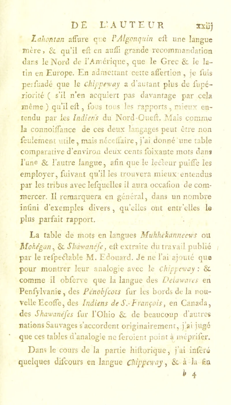 D E L’. A U T E U Px sxlij Lahontan affure qî.e VAlgonquin ell une langue nitre, & qu’il eft cn auftl grande recoinniandation dans le Nord de i’/.mérique, que le Grec & le la- tin en Europe. En admettant cette adertion , je luis peiftiadé que le chippeway a d’autant plus de fupé- riorité ( s’il n’en acquiert pas davantage par cela même } qu’il eft , fous tous les rapports, mieux en- tendu par les Indiens du Nord-Oueft. Mais comme la connoilTaiice de ces deux langages peut être non feulement utile, mais nécelfaire, j’ai donné une table comparative d’environ deux cents foixante mots clans l’une & l’autre langue, afin que le lecleur puifte les employer, fuivaut qu’il les trouvera mieux entendus par les tribus avec lefquelles il aura occafion de com- inercer. 11 remarquera en général, dans un nombre infini d’exemples divers, qu’elles ont entr’elles le plus parfait rapport. La table de mots en langues Muhhekanneews ou Mokégan^ & Slum’anéfe, eft extraite du travail publié par le refpeélable M. Edouard. Je ne l’ai ajouté que pour montrer leur analogie avec le chippcway ; & comme il obferve que la langue des Oeiawaies en Penfylvanie, des Pénobfcois fur les bords de la nou- velle Ecofle, des Indiens de S.-François, en Canada, des Shawanéfes fur l’Ohio & de beaucoup d’autres nations Sauvages s’accordent originairement, j’ai jugé que ces tables d’analogie ne feroient point à inéprifer. Dans le cours de la partie hiftorique, j’ai inféré quelques difeours en langue CidppcM’ay, & à la (îa ^ 4