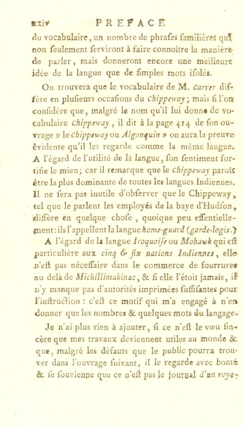 du vocabulaire, un nombre de phrafes familières qui non feulement ferviront à faire connoître la manière de parler, mais donneront encore une meilleure idée de la langue que de fimples mots ifolés. On trouvera que le vocabulaire de M. Carver dif* fère en plufieurs occafions du chippeway ; mais fi l’on confidère que, malgré le nom qu’il lui donne de vo' cabulaire chippeway , il dit à la page 414 de fon ou- vrage » le chippeway ou Algonquin v on aura la preuve évidente qu'il les regarde comme la même langue. A l’égard de l’utilité de là langue, fon fentiment for- tifie le mien; car il remarque que le chippeway paroîc être la plus dominante de toutes lee langues Indiennes. Il ne fera pas inutile d’obferver que le Chippeway, tel que le parlent les employés de la baye d’Hudfon , '«diffère en quelque chofe , quoique peu eflentielle- inent : ils l’appellent la langue home-guard {garde-logis.') A l'égard de la langue Iroquoîfe ou Mohawk qui eÆ particulière aux cinq & fix nations Indiennes y elle n’ell pas néceflaire dans le commerce de fourrure» au delà de Michilliniakinac^ & fi elle l’étoit jamais, il* 3i’y manque pas d’autorités imprimées fuffifantes pour l’infiruclion : c’efi ce motif qui m’a engagé à n’en donner que les nombres & quelques mots du langage. Je n’ai plus rien à ajouter, fi ce n’eft le vœu fin-* cère que mes travaux deviennent utiles au monde &. que, malgré les défauts que le public pourra trou- ver dans l’üUATage fuivant, il le regarde avec bonté & fe fouvienpe que ce n’efi pas le jouroal d'un voys-*