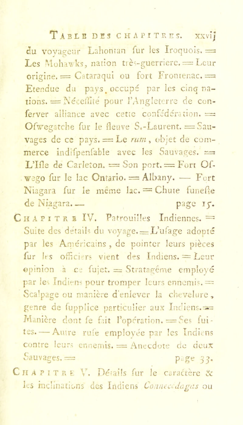 ciu vovageur Lalionian fur les Iroquois. = Les Mohawks, nation trcs-guerrierc. — Leur origine. = Cataraqul ou fort Frontenac. = Etendue du pays, occupé par les cinq na- tions. — Nécelilié pour l’Angleterre de con- ferver alliance avec cette confédération. — Ofw^egatche fur le fleuve S.-Laurent. = Sau- vages de ce pays. — Le rum ^ objet de com- merce indifpenfable avec les Sauvages. L’Ifle de Carîeton. = Son port. = Fort Of* wego fur le lac Ontario. = Albany. — Fort Niagara fur le même lac. = Chute funefle de Niagara page ly. C H A P I T R 5 IV. Patrouilles Indiennes. = Suite des details du voyage. = L’u!age adopté par les Aniéricains , de pointer leurs pièces fur hs Ouîci.rs vient des Indiens. = Leur opinion à ce fujet. = Stratagème employé par le. Indiens pour tromper leurs ennemi':.— Scalpage ou manière d’enlever la chevelure, genre de fupplice particulier aux Indiens. Manière dont fe fût l’opération. = Ses lui- tss. — Autre rule employée par les Indiens Contre leurs ennemis. = Anecdote ce deux Sauvages,— 3^. C II A P I T R t: V. Détails fur Je caractère éc les inclinations des Indiens Connect dagns ou