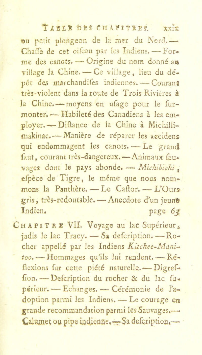 TA'ËLt Î5ËS CHÀ?IT&E?. xxiS OU petit plongeon de la mer du Nercî,—• Chalfe de cet oifeaii par les Indiens. — For- me des canots. — Origine du nom donné aa village la Chine. — Ce village, lieu du dé- pôt des marchandifes indiennes. — Courang très-violent dans la route de Trois Pvivières à la Chine. — moyens en ufage pour le fur- monter. — Habileté des Canadiens â les em- ployer.—Diftance de la Chine à Michilli- makinac. — Manière de réparer les aecidens qui endommagent les canots. — Le grand faut, courant très-dangereux. — Animaux fau- vages dont le pays abonde. — 'Nlichïbïchi, efpèce de Tigre, le même que nous nom- mons la Panthère. — Le Caftor. — L’Ours gris, très-redoutable. — Anecdote d’un jeun© Indien. page Chapitre VIL Voyage au lac Supérieur» jadis le lac Tracy. — Sa defcription.—Ro- cher appelle par les Indiens Kltchee-Mani^- too, — Hommages qu’ils lui rendent. — Ré- flexions fur cette piété naturelle. — Digref- fîon.—Defcription du rocher & du lac fu- périeur. ■— Echanges. — Cérémonie de l’a- doption parmi les Indiens. — Le courage en grande recommandation parmi les Sauvages.—^ Calumet ou pipe iu4ienne,-rr 3a defcriptioct—