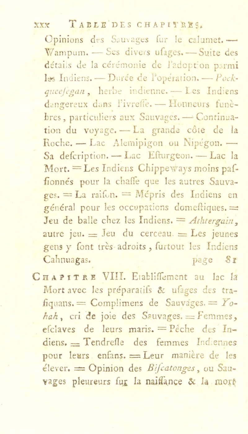 Opinions (it's Sc^uvages fur Ic calomct.— T'/aniDom. ■—Sos (iivcrs ufages. — Suite des details de la cérémonie dc j’adopt'on p..rmi It^s Indiens. — Durée de Topeiation. — Fock- ^jiccjcgari, herbe indienne. — Les Indiens dangereux dans hivrefle. — Honneurs funè- bres, particuliers aux Sauvages. — Continua- tion du voyage. — La grande côte de la Roche. — Lac Alcmipigon ou Nipégon. — Sa defeription. — IjUC Efturgeon. — Lac la Mort. =Les Indiens ChippeYcays moins paf- fîonnés pour la chaHe que les autres Sauva- ges. = La raifai. = Mépris des Indiens en général pour les occupations domelliques. =: Jeu de balle chez les Indiens. = Achtergain, autre jeu. = Jeu du cerceau. := Les jeunes gens y font très adroits , furtouc les Indiens Cahnuagas. -S i Chapitre VIIÎ. Eiabllffemcnt au lac la Mort avec les préparatifs ôc ufages des tra- fiqiians. = Complimens de Sauvages. = J^o- hah ^ cri de joie des Sauvages. = Femmes, efcîaves de leurs maris. = Pèche des In- diens. — Tendrefle des femmes Ind.ennes pour letirs enfans. = Leur manière de les e'iever, = Opinion des B 'ijcatonges ^ ou Sau- vages pleureurs fui la naiCgnce & la nior^
