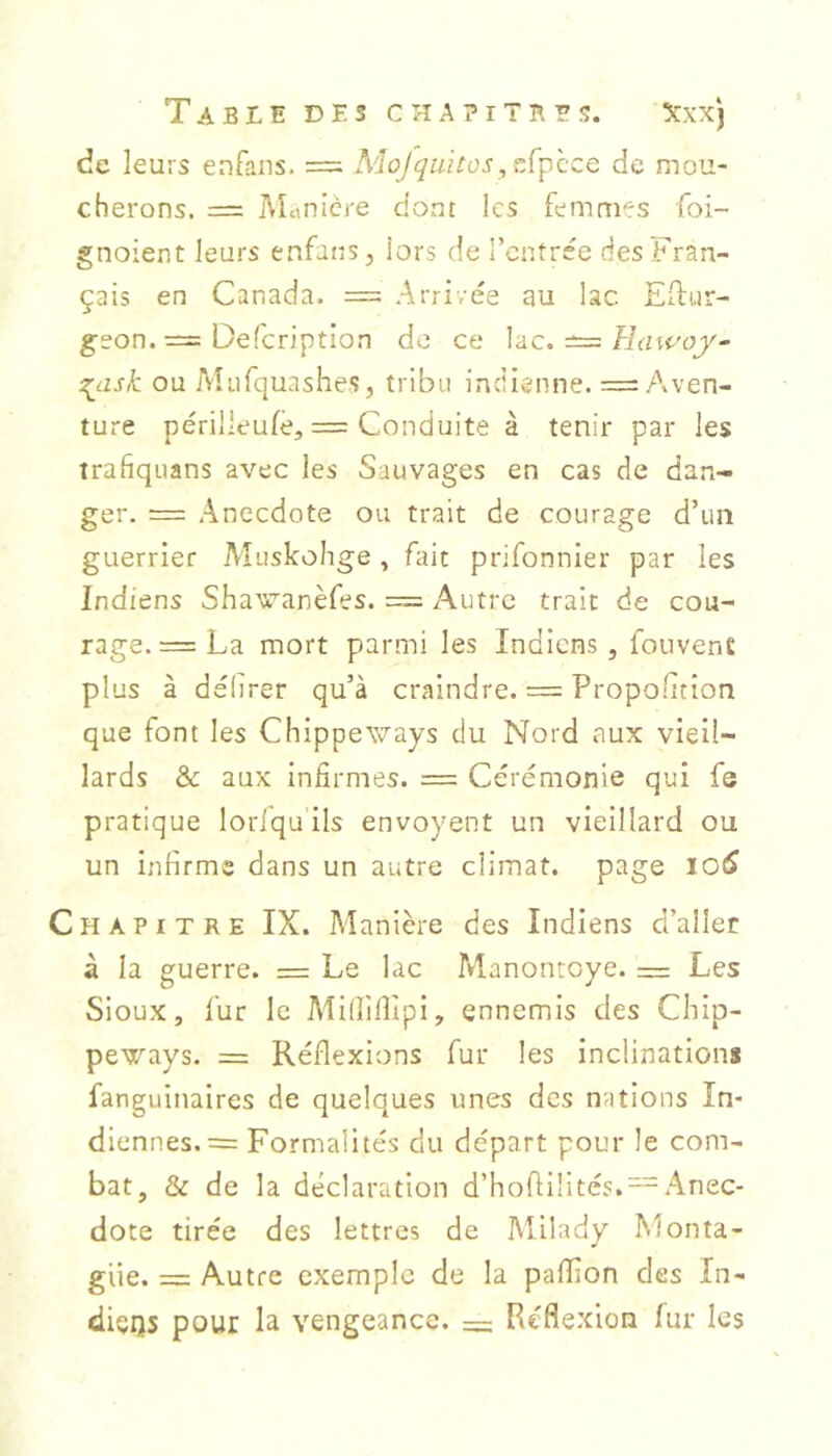 de leurs enfans. = Mojqaitosde mou- cherons. = Monière dont les femmes foi- gnoient leurs enfans, iors de l’entrée des Fran- çais en Canada. = Arrivée au lac Eilur- geon. = Oefeription de ce \ac. ^ Hawoy^ 2^ask ou Mnfquashes, tribu indienne. =: Aven- ture périlleufè, = Conduite à tenir par les trafiquans avec les Sauvages en cas de dan- ger. = Anecdote ou trait de courage d’un guerrier Muskohge ^ fait prifonnier par les Indiens Shawanèfes. = Autre trait de cou- rage. = La mort parmi les Indiens, fouvens plus à délirer qu’à craindre. = Propolition que font les Chippeways du Nord aux vieil- lards & aux infirmes. = Cérémonie qui fe pratique loriqu ils envoyant un vieillard ou un infirme dans un autre climat, page lO^ H A P I T R E IX. Manière des Indiens d’aller â la guerre. = Le lac Ivlanontoye. = Les Sloux, fur le Millîfiîpi, ennemis des Chip- peways. = Réflexions fur les inclinations fanguinaires de quelques unes des nations In- diennes. = Formalités du départ pour le com- bat, & de la déclaration d’hofiilités. —Anec- dote tirée des lettres de Milady Monta- gue. = Autre exemple de la paflîon des In- diçrjs pour la vengeance. — Réflexion fur les
