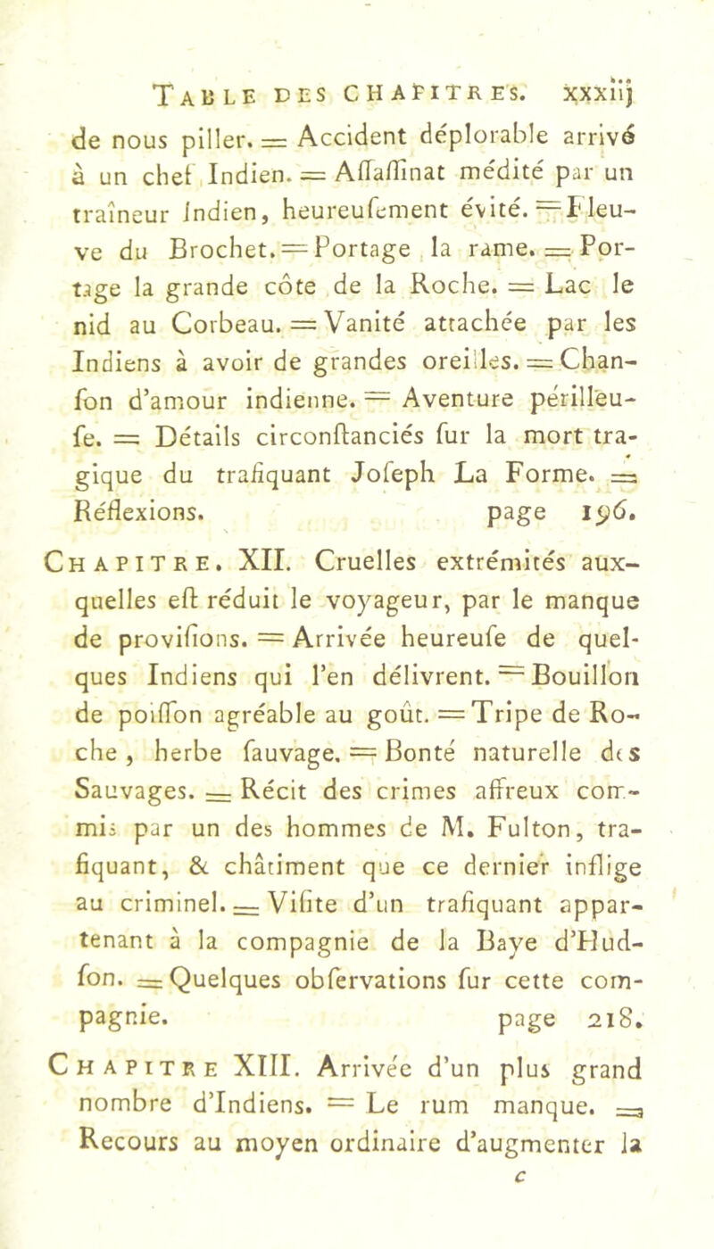 de nous piller. = Accident déplorable arrivé à un chet I Indien. = AfTalîinat médité par un traîneur indien, heureufement évité. =FIeu- ve du Brochet. = Portage la rame. = Por- tage la grande côte de la Roche. = Lac le nid au Corbeau. = Vanité attachée par les Indiens à avoir de grandes oreilles. = Chan- fon d’amour indienne. — Aventure périllèu- fe. = Détails circonftanciés fur la mort tra- gique du trafiquant Jofeph La Forme. Réflexions. page 15^6. Chapitre. XII. Cruelles extrémités aux- quelles efl: réduit le voyageur, par le manque de proviflons. = Arrivée heureufe de quel- ques Indiens qui l’en délivrent. ~ Bouillon de polflbn agréable au goût. = Tripe de Ro- che , herbe fauvage. = Bonté naturelle dts Sauvages. — Récit des crimes affreux corr- mii par un des hommes de M. Fulton, tra- fiquant, &. châtiment que ce dernier inflige au criminel. — Vifite d’un trafiquant appar- tenant à la compagnie de la Baye d’PIud- fon. = Quelques obfervations fur cette com- pagnie. page 218. Chapitre XIII. Arrivée d’un plus grand nombre d’indiens. = Le rum manque. =3 Recours au moyen ordinaire d’augmenter la