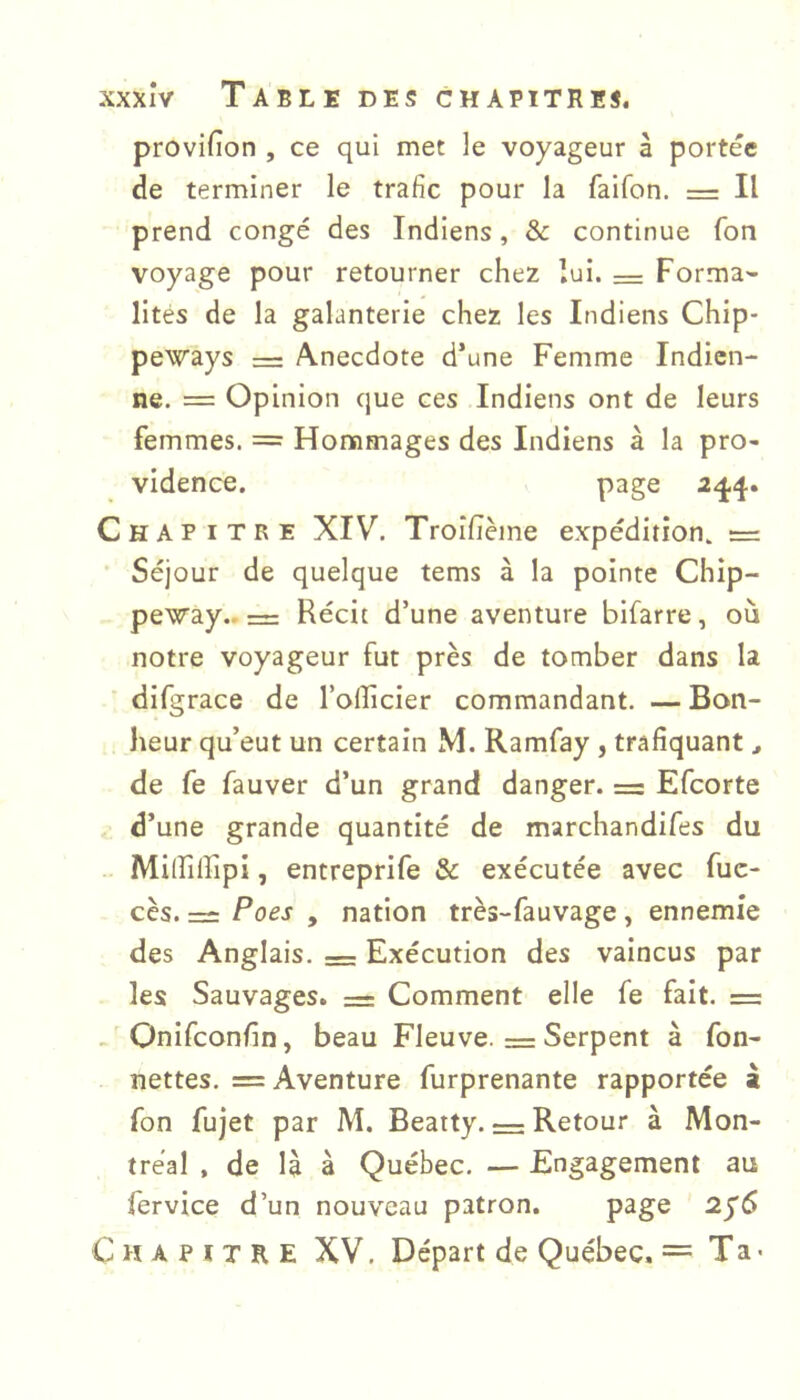provifion , ce qui met le voyageur à portée de terminer le trafic pour la faifon. = Il prend congé des Indiens, 8c continue Ton voyage pour retourner chez lui. = Forma- lités de la galanterie chez les Indiens Chip- peways = Anecdote d’une Femme Indien- ne. = Opinion que ces Indiens ont de leurs femmes. == Hommages des Indiens à la pro- vidence. page Chapitre XIV. Troîlième expédition. = Séjour de quelque tems à la pointe Chip- peway.. r= Récit d’une aventure bifarre, où notre voyageur fut près de tomber dans la difgrace de l’olficier commandant. — Bon- heur qu’eut un certain M. Ramfay , trafiquant, de fs fauver d’un grand danger. = Efeorte d’une grande quantité de marchandifes du Milfilfipi, entreprife & exécutée avec fuc- cès. = Poes , nation très-fauvage , ennemie des Anglais. = Exécution des vaincus par les Sauvages. = Comment elle fe fait. = „ Onifeonfin, beau Fleuve. = Serpent à fon- nettes. = Aventure furprenante rapportée à Ton fujet par M. Beatty. = Retour à Mon- tréal , de là à Québec. — Engagement au fervice d’un nouveau patron. page Chapitre XV. Départ de Québec. = Ta <