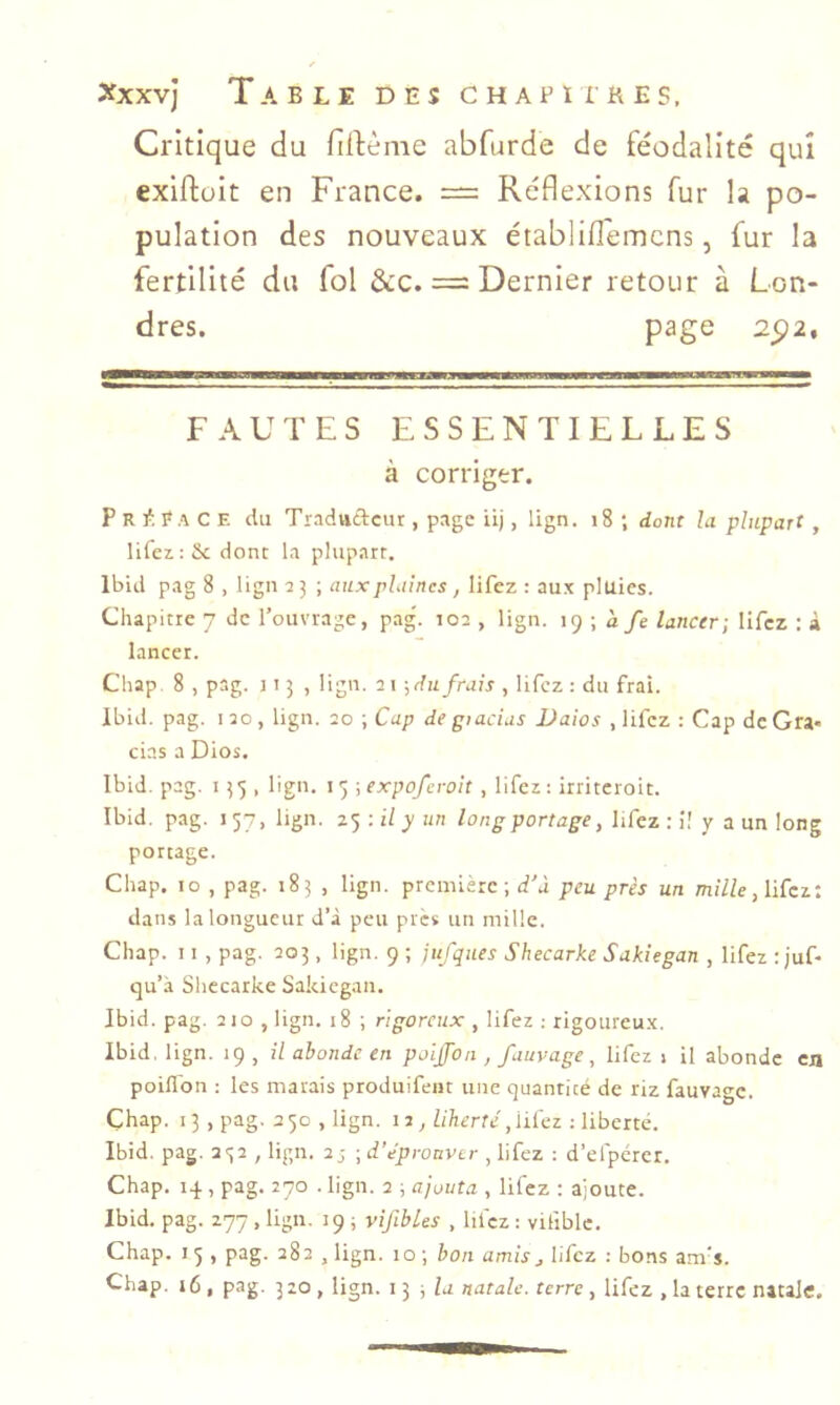 Critique du fillème abfurde de féodalité qui exiftült en France. — Réflexions fur la po- pulation des nouveaux établiflemcns, fur la fertilité du fol &c. = Dernier retour à Lon- dres. page 2_92, FAUTES ESSENTIELLES à corriger. Propage du Traduftcur , page iij, lign. i8 ; dont la plupart , lifez.:&c donc la plupart. Ibid pag 8 , lign 2 3 ; aux plaines, lifez : aux pluies. Chapitre 7 de l’ouvrage, pag'. 102 , lign. \<) \ a fe lancer-, lifez : à lancer. Chap. 8 , pag. 115 , lign. 21 ;dii frais , lifez : du frai. Ibid. pag. 120, lign. 20 ; Cap degiacias Daios , lifez : Cap de Gra- cias a Dios. Ibid. pag. 135 , lign. 15 -^expoferoit, lifez: irriteroit. Ibid. pag. 137, lign. z'ÿ-.il y un long portage, lifez ; i! y a un long portage. Chap. 10 , pag. 183 , lign. première; d’à peu près un TtuVZe, lifez: dans la longueur d’à peu près un mille. Chap. 11 , pag. 203, lign. 9 ; jufques Shecarke Sakiegan , lifez ;juf- qu’à Shecarke Sakiegan. Ibid. pag. 210 , lign. 18 ; rigoreux , lifez : rigoureux. Ibid. lign. 19, il abonde en poijfon , fuuvage, lifez 1 il abonde en poiflon : les marais produifent une quantité de riz fauvage. Çhap. 13 ,pag. 250 , lign. 17, liberté, liiez ; liberté. Ibid. pag. 232 , lign. 2j ; d'éproavtr , lifez : d’efpérer. Chap. 14 , pag. 270 . lign. 2 ; ajouta , lifez ; ajoute. Ibid. pag. 277, lign. 19 ; vif blés , lifez : vifiblc. Chap. I 5 , pag. 282 , lign. 10 ; bon amis j lifez : bons am’s. Chap. 16, pag. 320, lign. 13 ; lu natale, terre, lifez , la terre natale.