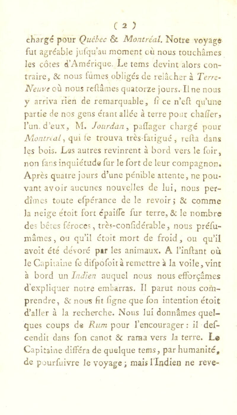 chargé pour Québec & Montréal. Notre voyagje fut agréable jufqu’au moment où nous touchâmes les côtes d’Amérique. Le tems devint alors con- traire, & nous fûmes obligés de relâcher à Terre- Neuve où nous reflames quatorze jours. Il ne nous y arriva rien de remarquable, fi ce n’efl qu’une partie de nos gens étant allée à terre pour chalTcr, l’un, d’eux, M. Jourdan, padager chargé pour Alontrcal, qui (c trouva très-fatigué, reda dans les bois. Las autres revinrent à bord vers le foir, non fans inquiétuda fur le fort de leur compagnon. Après quatre jours d’une pénible attente, ne pou- vant avoir aucunes nouvelles de lui, nous per- dîmes toute efpérance de le revoir; & comme la neige étoit fort cpaiffe fur terre, & le nombre des bêtes féroces, très-conhdérable, nous préfu- mâmes, ou qu’il ctoit mort de froid, ou qu’il avolt été de'voré pir les animaux. A l’inftant ou le Capitaine fc difpofoit à remettre à la voile, vint à bord un Indien auquel nous nous efforçâmes d’expliquer notre embarras. Il parut nous com- prendre, & nous fit ligne que fon intention étoit d’aller à la recherche. Nous lui donnâmes quel- ques coups de Ram pour l’encourager : il def- cendit dans fon canot & rama vers la terre. L» Capitaine différa de quelque tems, par humanité, de pourfuivre le voyage ; mais l’Indien ne reve-