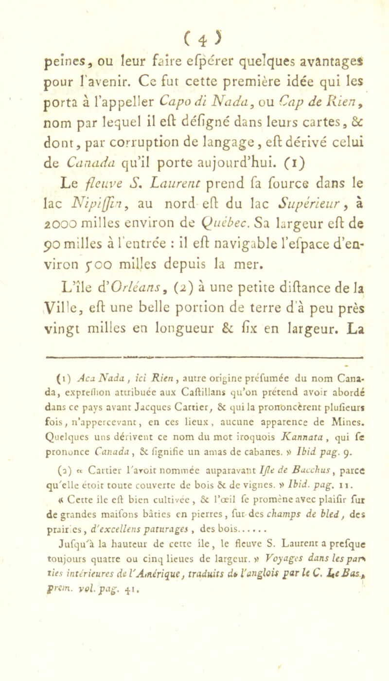 peines, ou leur faire efpérer quelques avantages pour l’avenir. Ce fut cette première idée qui les porta à l’appeller Capo dï Nada, ou Cap de Rien, nom p-ir lequel il eft défîgné dans leurs cartes, &: dont, par corruption de langage, eft dérivé celui de Canada qu’il porte aujourd’hui, (i) Le fleuve S. Laurent prend fa fource dans le lac Nipifjln, au nord eft du lac Supérieur, à 2000 milles environ de Québec. Sa largeur eft de 90 milles à l’entrce : il eft navigable l’efpace d’en- viron 5*00 milles depuis la mer. L’île à'Orléans, (2) à une petite diftance de la ,Ville, eft une belle portion de terre d’à peu près vingt milles en longueur & fix en largeur. La (1) Acd Nadii, ici Rien, autre origine préfumée du nom Cana- da, expreflion attribuée aux CaftiUaiis qu’on prétend avoir abordé dans ce pays avant Jacques Cartier, 8c qui la prononcèrent pluficurs fois, n’appcrcevant, en ces lieux, aucune apparence de Mines. Quelques uns dérivent ce nom du mot iroquois Kannata , qui fe prononce Canada, 8c lignifie un amas de cabanes. » Ibid pag. 9. (2) « Cartier Taroit nommée auparavant//7tr de ^acc/iur, parce qu'elle étoit toute couverte de bois 8c de vignes. » Ibid. pag. 11. « Cette ile eft bien cultivée, 8c l’œil fe promène avec plaifir fur de grandes maifons bâties en pierres, fur des eliamps de bled, des prairies, d'excellens pâturages , des bois Jufqu'à la hauteur de cette ile, le fleuve S. Laurent a prcfque toujours quatre ou cinq lieues de largeur.» Voyages dans les par> ties intérieures de l'Amérique, traduits di l'anglais par U C. JutBas, prem. val. pag. qt.