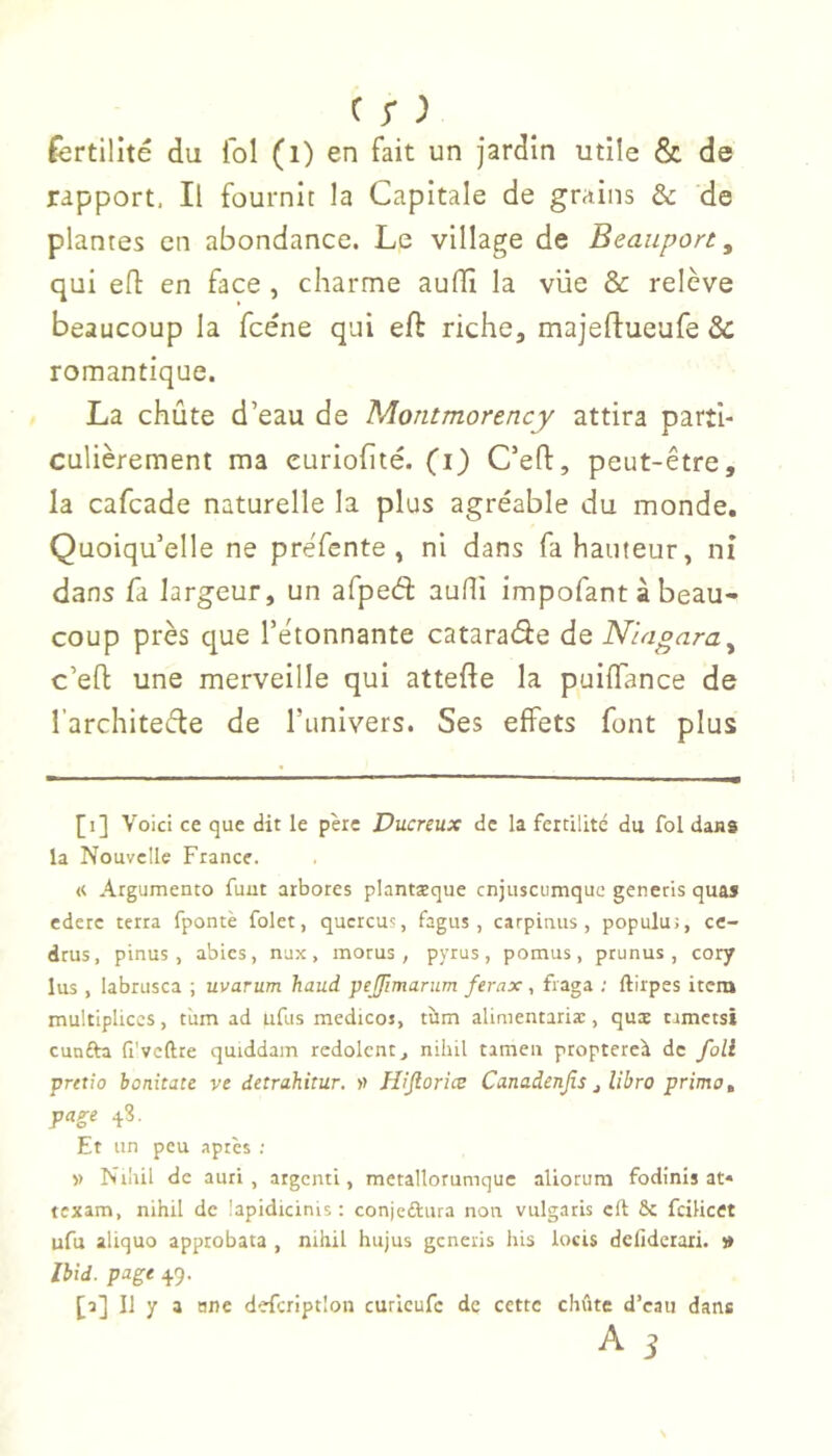 c r ; fertilité du fol (i) en fait un jardin utile & de rapport. Il fournit la Capitale de grains & de plantes en abondance. Le village de Beaupon, qui efl: en face , charme auffi la vue & relève beaucoup la fcéne qui eft riche, majeftueufe & romantique. La chûte d’eau de Montmorency attira parti- culièrement ma euriohté. (i) C’eft, peut-être, la cafcade naturelle la plus agréable du monde. Quoiqu’elle ne préfente, ni dans fa hauteur, ni dans fa largeur, un afpeâ aufli impofant à beau- coup près que l’étonnante cataraâe de Niagara^ c’eO: une merveille qui attefte la puiffance de l’architetfle de l’univers. Ses effets font plus [i] Voici ce que dit le père Ducreux de la fertilité du fol dans la Nouvelle France. « Argumento fuut arbores plantæque cnjuscumque generis quas ederc terra fpontè fai et, qucrcus, fagus , carpinus , populu;, ce- dtus, pinus , abies, nux, morus , pyrus, pomus, prunus, cory lus , labrusca ; uvarum haud peJJImariim ferax, fraga ; ftirpes item multipliées, tiim ad ufus medicos, tùm alinientariæ, quæ rrmets* cunfta fi’vcftte quiddain redolcnr, nilùl tameii proptercà de foil prttio bonitate ve detrahitur. » H’fiorice Canadenjîs j Ubro primo ^ page 4.8. Et un peu aptes ; V Nrhil de auti , atgenti, metallorumquc aliorura fodînis at* texam, nihil de lapidicinis : conjcdtura non vulgatis cft ôc fcilicet ufu aliquo approbata , nihil hujus generis his locis defidetari. » Ibid, page 49. [a] Il y a ane defeription curieufe de cette chute d’caii dans A 3