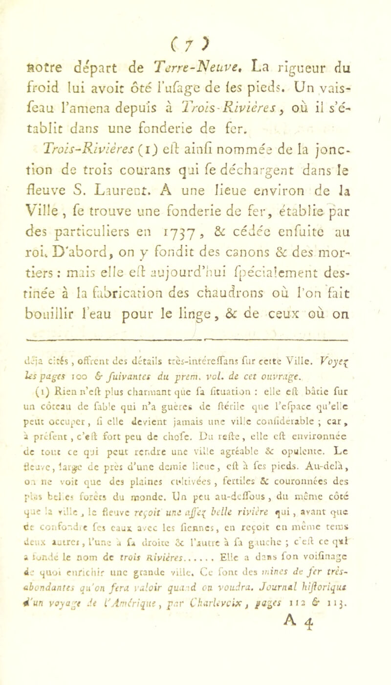 ftotre départ de Terre-Neuve, La rigueur du froid lui avoir ôté l’ufage de les pieds. Un vais- feau l’amena depuis à Trois Rivières y où il s’é- tablit dans une fonderie de fer, Trois-Rivières (i) efl; ainfi nommée de la jonc- tion de trois courans qui fe déchargent dans le fleuve S. Laurent. A une lieue environ de la Ville , fe trouve une fonderie de fer, établie par des particuliers en 1737 , & cédée enfuitc au roi. D'abord, on y fondit des canons Sc des mor- tiers ; mais elle efl aujourd’imi fpécialement des- tinée à la fabrication des chaudrons où l’on fait bouillir l’eau pour le linge, & de ceux où on dJja cirés, offrent des détails très-intéreffans fur cette Ville. Voye^ hspages loo & fuivantet du prem. vol. de cet ouvrage. (i) Rien n’cft plus charmant que fa fituation : elle cfl; bâtie fur un coteau de fable qui n’a guètes de fiérilc que l’cfpacc qu’elle peu: occuper, il elle deyient jamais une ville conildetablc ; car, à préfent , c’eft fort peu de cliofc. Du telle, elle cfl environnée de tout ce qji peut rendre une ville agréable &c opulente. Le Heave, latjÿc de près d’une demie lieue, cft à fes pieds. Au-delà, 0.1 ne voit que des plaines cidtivées , fertiles 6c couronnées des pus btl.es forets du monde. Un peu au-deffous , du même côté que la ville ^ le fieuve reçoit une ajje^ belle rivière qui, avant que Ce confondit fes eaux avec les licnncs, en reçoit en même tems deu.\ lutrci, l’une a fa droite 6c l’autre à fa g uiche ; c'eil ce q*i a tundé le nom de trois Rivières Elle a dans fon voifinage de quoi enrichir une grande ville. Ce font des wines de fer très- abondantes qu'on fera valoir quand on voudra. Journal hijioriqut d'un voyage de l'Amérique, par CkarUvcix, pages 112 & 113.