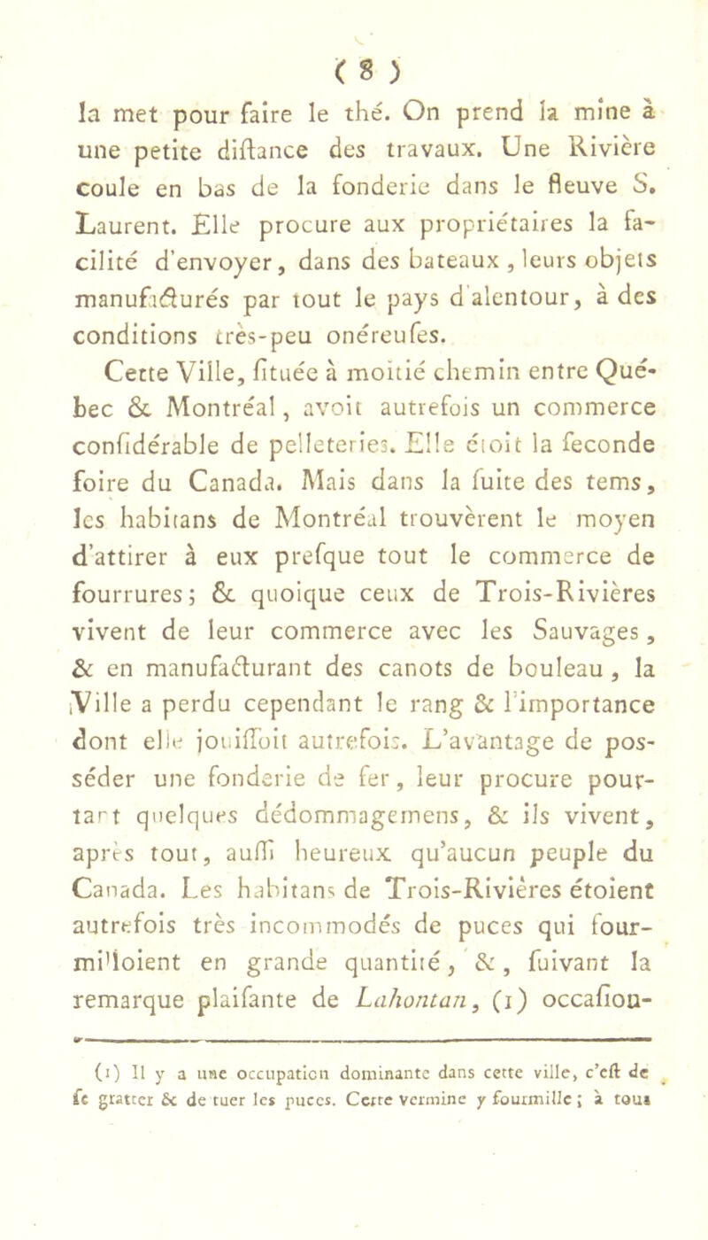 la met pour faire le thé. On prend la mine à une petite diftance des travaux. Une Rivière coule en bas de la fonderie dans le fleuve S. Laurent. Elle procure aux propriétaires la fa- cilité d’envoyer, dans des bateaux , leurs objets manufaélurés par tout le pays d'alentour, à des conditions très-peu onéreufes. Cette Ville, fituéc à moitié chemin entre Qué- bec ôc Montréal, avoit autrefois un commerce confidérable de pelleteries. Elle cioit la fécondé foire du Canada. Mais dans la fuite des tems, les habitans de Montréal trouvèrent le moyen d’attirer à eux prefque tout le commerce de fourrures; 6c quoique ceux de Trois-Rivières vivent de leur commerce avec les Sauvages, & en manufaélurant des canots de bouleau , la iVille a perdu cependant le rang & l’importance dont elle joiiilîoit autrefois. L’avantage de pos- séder une fonderie de fer, leur procure pour- îart quelques dédommagernens, & ils vivent, apres tout, aufli heureux qu’aucun peuple du Canada. Les habitans de Trois-Rivières étoient autrefois très incommodés de puces qui tour- mi’ioient en grande quantité, &, fulvant la remarque plaifante de Lahontan, (i) occafiou- Tr- Il M !■ I — (i) Il y a use occupation dominante dans cette ville, c’eft de fe gratter fie de tuer le* puces. Cette vermine y fourmille ; à tout