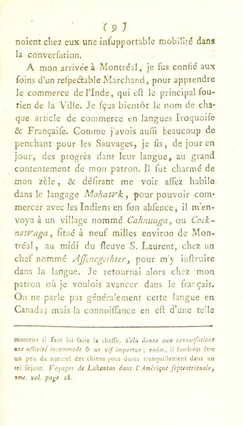 noient cîiez eux une infupportable mobilité dans la converfation. A mon arrive'e à Montréal, je fus confié aux foins d’un relpeéfable Marchand, pour apprendre le commerce deTInde, qui efl le principal fou- tien de la Ville. Je fçus bientôt le nom de cha- que article de commerce en langues Iroquoife & Françaife. Comme j’avois auffi beaucoup de penchant pour les Sauvages, je fis, de jour en jour, des progrès dans leur langue, au grand contentement de mon patron. Il fut charmé de mon zèle, & délirant me voir afifez habile dans le langage Mohawk, pour pouvoir com- mercer avec les Indiens en fon abfence, il m’en- voya à un village nommé Cahnuaga, ou Cock- nawaga, fitaé à neuf milles environ de Mon- tréal, au midi du fleuve S. Laurent, chez un chef nommé AJJ'atcgcthter, pour m’y inftruire dans la langue. Je retournai alors chez mon patron où je voulois avancer dans le français. On ne parle pas généralement cette langue en Canada; mais la connoifiance en eft d’une telle momcns il faut lui faire la chafl'e. Cela donne aux converfations une aâivité incommode & iin vif importun ; enfin, il fauciroit être un peu du naturel des chiens pour durer tranquillement dans un tel fejour, Voyap^es de Lahentan dans l'Amérique feptentrionale, ime. vol. page a8.