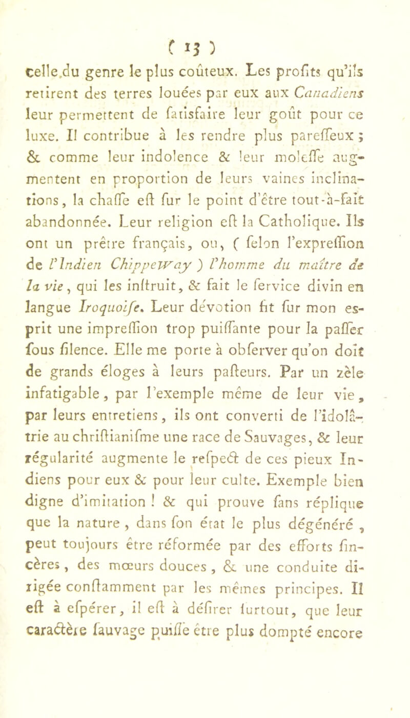 ( '5 ) celle,du genre le plus coûteux. Les profits qu’ils retirent des terres louées par eux aux Canadiens leur permettent de fatlsfaire leur goût pour ce luxe. Il contribue à les rendre plus parefTeux ; & comme leur indolence & leur molcfTe aug- mentent en proportion de leurs vaines inclina- tions, la cliafTe eft fur le point d’être tout-à-fait abandonnée. Leur religion efl la Catholique. Ils ont un prêtre français, ou, ( felon l’expreffion de rIndien Chivpeway ') Vhomme du muiître de la vie, qui les inftruit, & fait le fervice divin en langue Iroquoife, Leur deVotion ht fur mon es- prit une imprefîion trop puiffante pour la pafTer fous filence. Elle me porte à obferver qu’on doit de grands éloges à leurs pafteurs. Par un zèle infatigable, par l’exemple même de leur vie, par leurs entretiens, ils ont converti de l’idola- trie au chriûianifme une race de Sauvages, & leur régularité augmente le refpeéî: de ces pieux In- diens pour eux & pour leur culte. Exemple bien digne d’imitation ! & qui prouve fans réplique que la nature , dans fon état le plus dégénéré , peut toujours être réformée par des efforts fin- cères, des mœurs douces , & une conduite di- rigée conffamment par les mêmes principes. II eft à efpérer, il efl à défircr lurtout, que leur caraélète fauvage puifîe être plus dompté encore