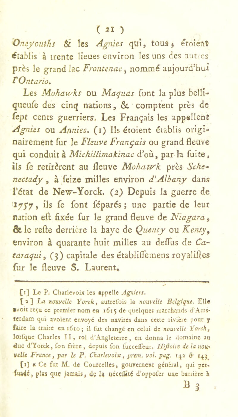 'Omyouths éc les Agnus qui, tous ÿ ^toient établis à trente lieues environ les uns des autres près le grand lac Frontenac^ nommé aujourd’hui r Ontario. Les Nlohawks ou Maquas font la plus belli- queufe des cinq nations, & comptent près de fept cents guerriers. Les Français les appellent Agnus ou Annies, (i) Ils étoient établis origi- nairement fur le Fleuve Français ou grand fleuve qui conduit à MichiUimakinac d’où, par la fuite, ils fe retirèrent au fleuve Mohawk près Sche^ nectady , à feize milles environ dAlbany dans l’état de New-Yorck. (2) Depuis la guerre de 175*7, ils fe font féparés ; une partie de leur ration efl: fixée fur le grand fleuve de Niagara, & le refte derrière la baye de Quenty ou Kenty, environ à quarante huit milles au defllis de Ca- taraqui, (3) capitale des établifiemens royalifles fur le fleuve S. Laurent. [i] Le P, Charlevoix les appelle Agniers, t a ] La nouvelle Yorck, autrefois la nouvelle Belgique. Ella »voit reçu ce premier nom ca 1615 de quelques marchands d’Ams- terdam qui avoient envoyé des navires dans cette rivière pour y faire la traite en 1610 ; il fut changé en celui de nouvelle Yorck, lorfque Charles 11, roi d’Angleterre, en donna le domaine au duc d’Yorck, fon frère , depuis fon fucceffeur. Hijîoiie de la nou' velle France, far le P, Charlevoix, prem. vol. pug. fr [i] Ce fut M. de Courcelles, gouvernenr général, qui per. fua4c, plus que jamais, de la OCCCllîté d’oppofer une barrière 1