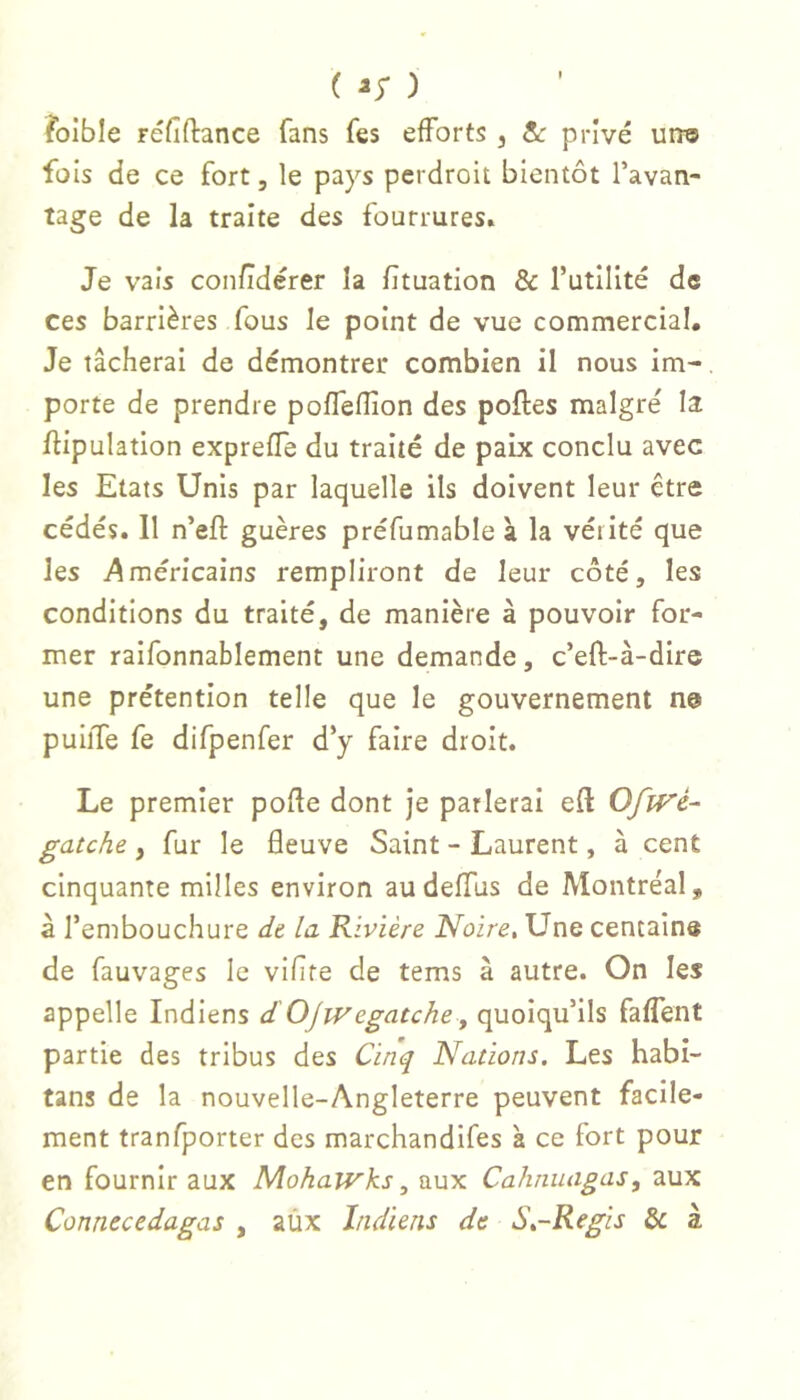 foible réfiftance fans fes efforts , &: privé urro fois de ce fort, le pays perdroit bientôt l’avan- tage de la traite des fourrures. Je vais con/ïdérer la fituation & Tutilité de ces barrières fous le point de vue commercial. Je tâcherai de démontrer combien il nous im-, porte de prendre poffefîion des polies malgré la /lipulation expreffe du traité de paix conclu avec les Etats Unis par laquelle ils doivent leur être cédés. 11 n’efl guères préfumable à la vérité que les i^méricains rempliront de leur côté, les conditions du traité, de manière à pouvoir for- mer raifonnablement une demande, c’efl-à-dirc une prétention telle que le gouvernement ne puiiTe fe difpenfer d’y faire droit. Le premier pofle dont je parlerai efl OffVé- gatche , fur le âeuve Saint - Laurent, à cent cinquante milles environ au deffus de Montréal, à l’embouchure de la Rivière Noire, Une centaina de fauvages le vifîte de tems à autre. On les appelle Indiens d'Ojivegatchey quoiqu’ils faffent partie des tribus des Cinq Nations. Les habi- tans de la nouvelle-Angleterre peuvent facile- ment tranfporter des marchandifes à ce fort pour en fournir aux Mohajvks, aux Cahnuagas, aux Connecedagas , aùx Indiens de S,-Regis Si à