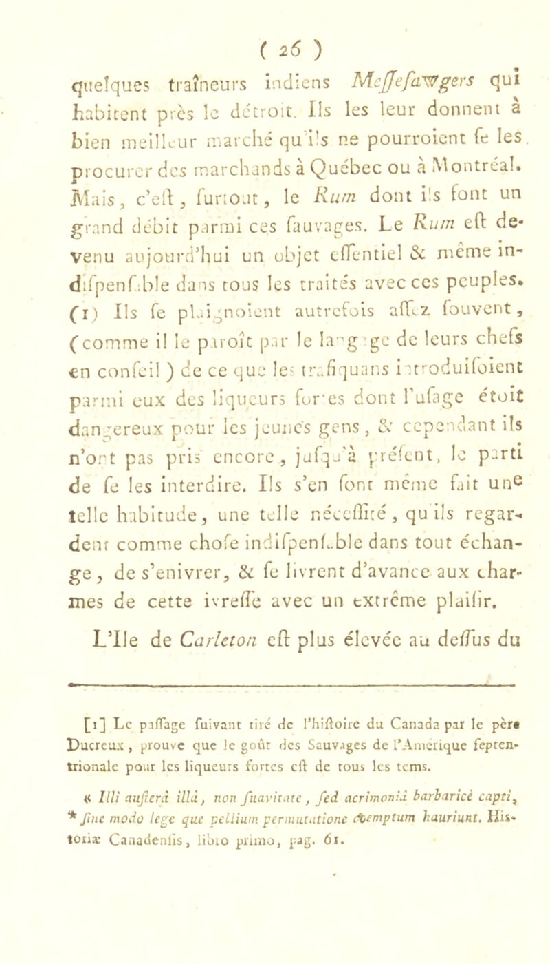 quelques traîneurs indiens Mejjfefa'^gers qui habitent pics le détroit. Ils les leur donnent à bien meilleur Hiarché qud’s ne pourroient fe les. procurer des marchands à Québec ou à Montréal. Mais, cell, funout, le Rum dont ils font un grand débit parmi ces fauvages. Le Rii/n efl: de- venu aujourd’hui un objet cfTcntiel & nicme in- dilpenfible dans tous les traités avec ces peuples, (l) Ils fe pL.ignoient autrefois alLz fouvent, Ccomme il le piroît par le la’g gc de leurs chefs en confei! ) ce ce que leî irafiquans i ttroduifoienc parmi eux des liqueurs fumes dont l’ufage ctoit dangereux pour les jeunes gens, Se cependant ils n’ort pas pris encore, jufqj'à préfent, le parti de fe les interdire. Ils s’en font meme fait un^ telle habitude, une telle néccflîcé, qu lis regar- dent comme chofe indlfpcnLble dans tout échan- ge , de s’enivrer, & fe livrent d’avance aux char- mes de cette ivrefî'c avec un extrême plailir. L’IIe de Carleton efl plus élevée au de/Tus du [i] Le pîfTage fuivant tiré de rhifloiie du Canada par le pèr* * Ducreux , prouve que le goût des Sauvages de l’Anierique fepten* trionalc pour les liqueurs fortes eft de tous les terns. « Hlî aujrerà illà, non fuavitate , fed acrimonid barharicè captif * fine modo lege que vdlium permututionc cXeniptum kauriunt. His« loua: Caaadenlis, ii'oio primo, pag. 6i.