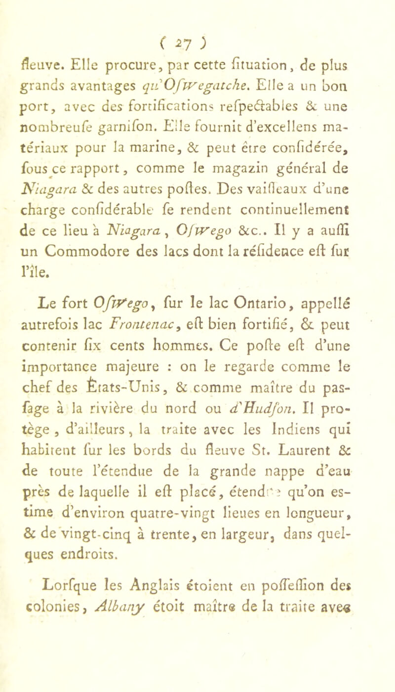 C ^7 ) fleuve. Elle procure, par cette fîtuation, de plus grands avantages qiiOfwegatche. Elle a un bon port, avec des fortifications refpedlables &. une nombreufe garnifon. Elle fournit d’excellens ma- tériaux pour la marine, & peut être confidérée, fous ce rapport, comme le magazin général de Niagara & des autres pofles. Des vaiOeaux d’une charge confidérable fe rendent continuellement de ce lieu a Niagara^ OjiVego &c.. Il y a aufîi un Commodore des lacs dont la réfidence eft fut l’île. Le fort OfiVego^ fur le lac Ontario, appelle autrefois lac Frontenac, efl bien fortifié, &. peut contenir fix cents hommes. Ce porte ert d’une importance majeure : on le regarde comme le chef des États-Unis, & comme maître du pas- fage à la rivière du nord ou d'Hudfon. Il pro- tège , d’ailleurs , la traite avec les Indiens qui habitent fur les bords du fleuve St. Laurent & de toute l’étendue de la grande nappe d’eau près de laquelle il ert placé, étendt'e qu’on es- time d’environ quatre-vingt lieues en longueur, & de'vingt-cinq à trente, en largeur, dans quel- ques endroits. Lorfque les Anglais étoient en poffertion des colonies, Albany étoit maître de la traite ave«