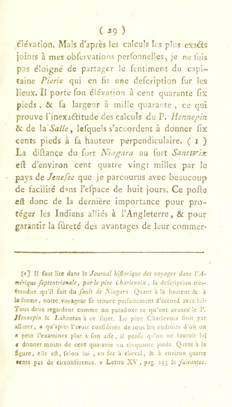 elevation. Mais d’après les calculs les plus exaâ:s joints à mes obfervations perfonnelles, je ne fuis pas éloigné de partager le fentiment du capi- taine Pierie qui en fit une defeription fur les lieux. Il porte fon élévation à cent quarante fix pieds , & fa largeur à mille quarante , ce qui prouve l’inexaftitude des calculs du V.■ Hennepin & de la Salle, lefque's s’accordent à donner fix cents pieds à fa hauteur perpendiculaire. ( i ) La diftance du fort Niagara au fort Samwix efl: d’environ cent quatre vingt milles par le pays de Jenefee que je parcourus avec beaucoup de facilité d^ns l’efpace de huit jours. Ce polie cil donc de la dernière importance pour pro- téger les Indiens alliés à l’Angleterre, & pour garantir la fureté des avantages de leur commet* [■sJ II faut lire dans le Journal hijiorigiie des voyages dans VA- Tnérique feptentrionale, par le père Charlevoix , la defeription très- étendue qu'il fait du fault de Niagara Quant à !a hauteur Sc à la forme, notre voyageur fe trouve parfaitement d’accord avec lui- Tous deux regardent comme Un paradoxe ce qu'ont avancé le P. Jienaeptn ôc Lahontan à ce fujet. Le père Charlevoix finit par afldrer, qu'apvès l’avoir confideréc de tous les endroits d'où ou « peut l’examiner plus à fon aife , il penfe q'i’on ne lauroit lui t donner moins de cent quarante eu cinquante pieds. Quant à la figure, clic cft, felon lui , en fer à clicval, Hc à environ quatre •ems pas de circonférence, v Lettre XV, pag. 233 6c fuivantes.