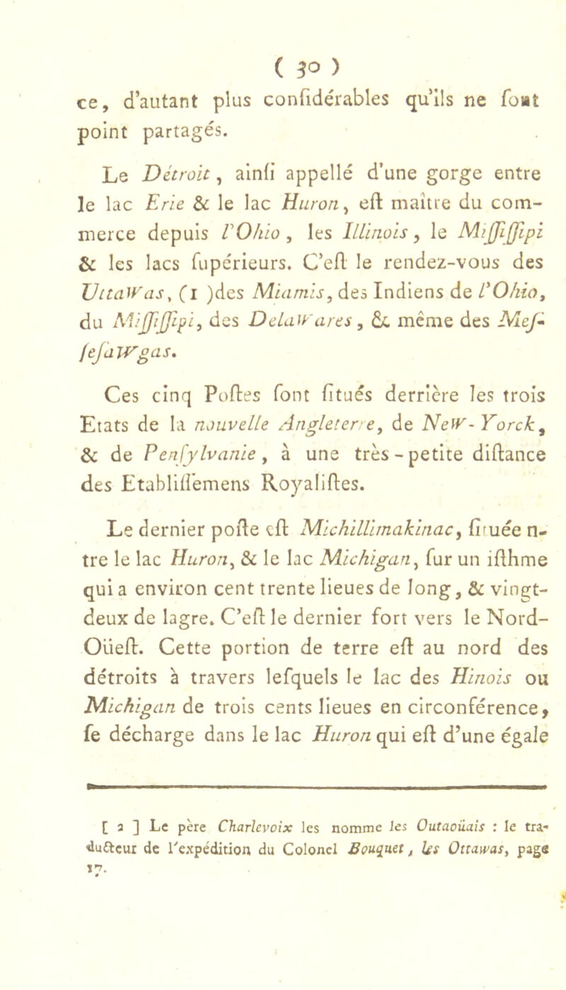 ( ) ce, d’autant plus confidérables qu’ils ne font point partagés. Le Détroit, ainli appelle d’une gorge entre le lac Erie & le lac Huron ^ eft maître du com- merce depuis rOhio , les iLliriois, le MiJfiJJipi & les lacs fiipérieurs. C’efl le rendez-vous des DitaWaSy (i )dcs Miamls, des Indiens de L'Ohio y du MiJJifftpi, des DeLaWares, de même des NleJ* feJalVgas. Ces cinq Poftes font fitués derrière les trois Etats de la nouvelle Angleterre y de Ne^v -Yorck, & de PenJ'ylvanie y à une très-petite diftance des Etablili'emens Royaliftes. Le dernier porte cil: MichilÜmaklnacy fituée ti- tre le lac Huroriy & le lac Michigan y fur un irthme qui a environ cent trente lieues de long, & vingt- deux de lagre. C’ert le dernier fort vers le Nord- Oüeft. Cette portion de terre ert au nord des détroits a travers lefquels le lac des Hinozs ou Michigan de trois cents lieues en circonférence, fe décharge dans le lac Huron qui ert d’une égale [ 3 ] Le père Charlevoix les nomme les Outaoüais : le tra- dufteur de Texpédition du Colonel Bougiuet, ks Ottams, pag«