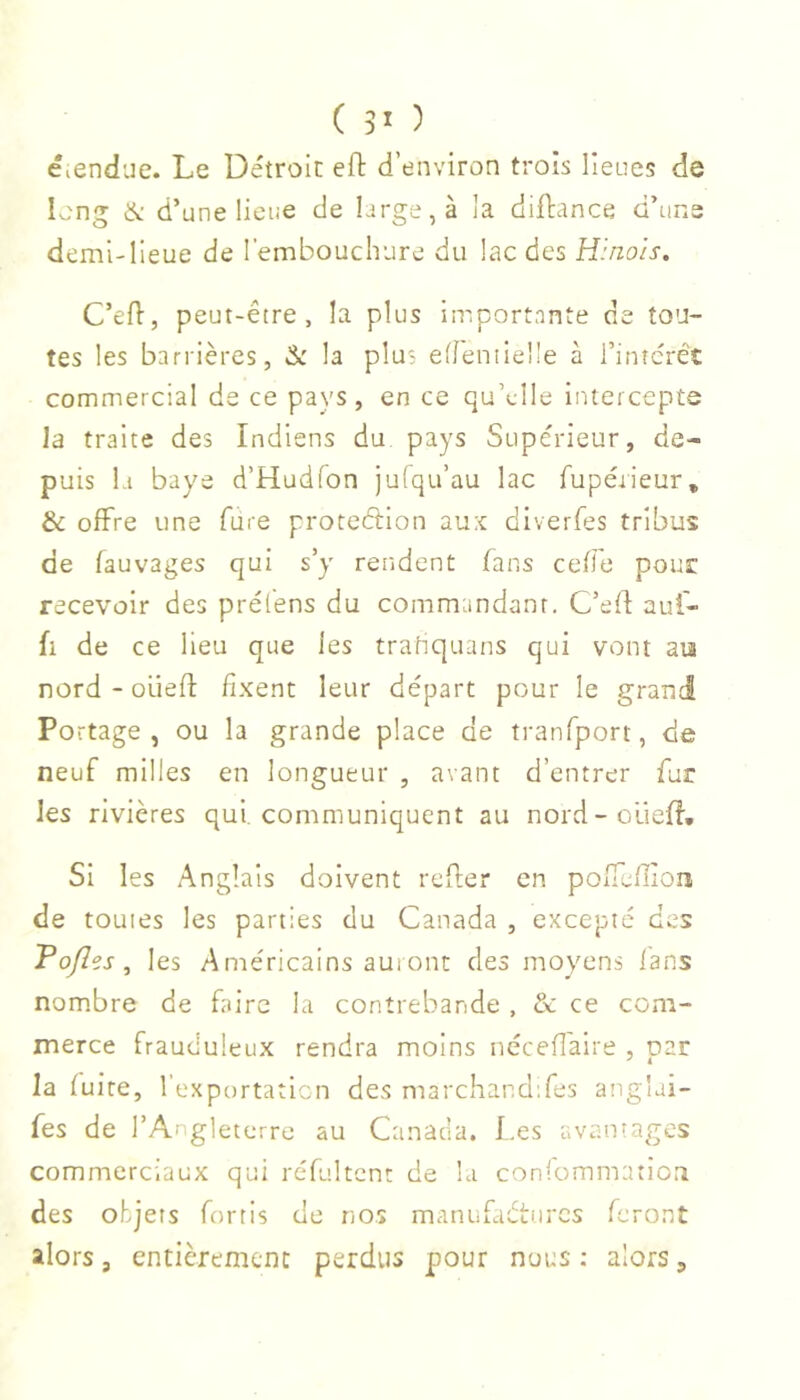 éicndue. Le Détroit: eft d’environ trois lieues de Iv,^ng & d’une lieue de large, à la dillance d’uns demi-lieue de l’embouchure du lac des Hinois. C’efl, peut-être, la plus importante de tou- tes les barrières, &: la plus edentieüe à l’intcrêt commercial de ce pays , en ce qu’elle iiuercepts la traite des Indiens du pays Supérieur, de- puis la baye d’Hudfon jufqu’au lac fupérieur, & offre une fure proteélion au:c diverfes tribus de fauvages qui s’y rendent fans cefle pour recevoir des prélens du commandant. C’eff auf- fl de ce lieu que les tratiquans qui vont an nord - oüefl: fixent leur départ pour le grand Portage, ou la grande place de tranfport, de neuf milles en longueur , avant d’entrer fur les rivières qui. communiquent au nord-oüefl, SI les Anglais doivent refler en pofTeflion de toutes les parties du Canada , excepté des Po/Ies, les Américains aui ont des moyens fans nombre de faire la contrebande , & ce com- merce frauduleux rendra moins nécefî'aire , par la fuite, l’exportation des marchand;res ang'ai- fes de l’Angleterre au Canada. I.es avantages commerciaux qui réfultcnt de la confommation des objets fortls de nos manufadturcs feront alors, entièrement perdus pour nues : alors,