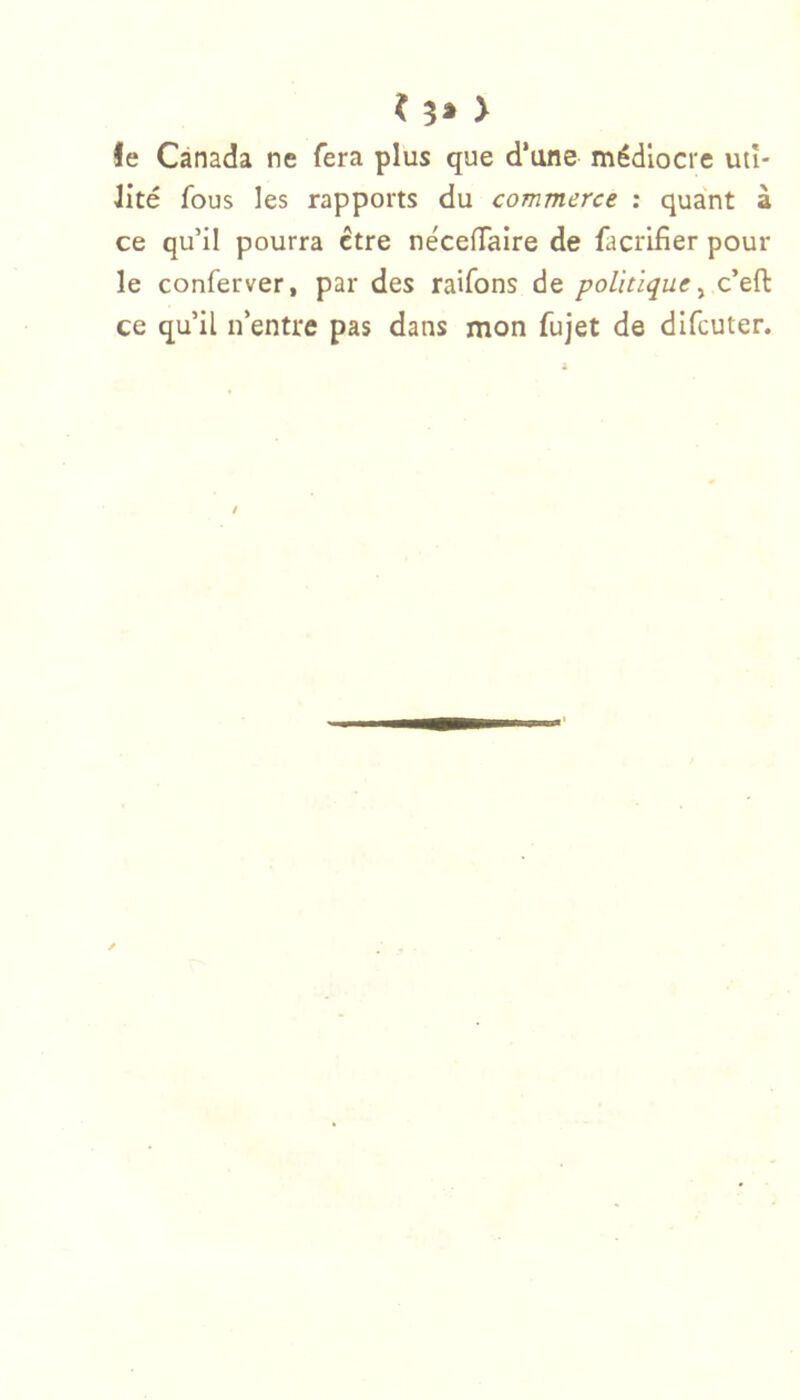 < 3» > le Canada ne fera plus que d’une médiocre uti- lité fous les rapports du commerce : quant à ce qu’il pourra être néceflTaire de facrifier pour le conferver, par des raifons de politique^ c’efl: ce qu’il n’entre pas dans mon fujet de difcuter.