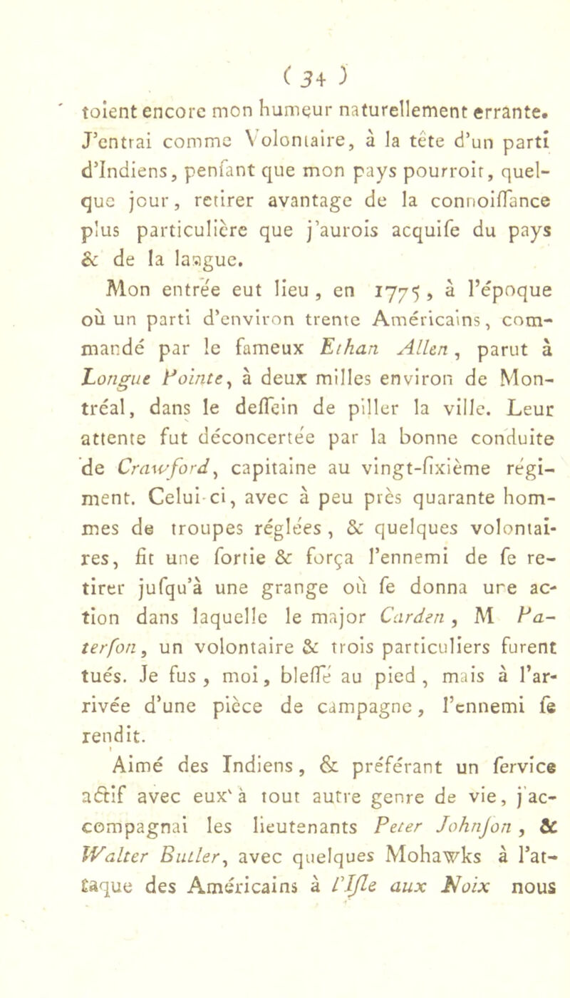' tolent encore mon humeur naturellement errante. J’entrai comme Volomaire, à la tête d’un parti d’indiens, penlant que mon pays pourroir, quel- que jour, retirer avantage de la connoilTance plus particulière que j’aurois acquife du pays èc de la lasigue. Mon entrée eut lieu , en 1775 , à l’époque où un parti d’environ trente Américains, com- mandé par le fameux Eihan Alhn, parut à Eongue Eointe^ à deux milles environ de Mon- tréal, dans le deflein de piller la ville. Leur attente fut déconcertée par la bonne conduite de Crawford^ capitaine au vingt-fixième régi- ment. Celui ci, avec à peu près quarante hom- mes de troupes réglées , & quelques volontai- res, fit une fortie & força l’ennemi de fe re- tirer jufqu’à une grange où fe donna une ac- tion dans laquelle le major Carden , M Ea~ îerfon, un volontaire & trois particuliers furent tués. Je fus, moi, blefie au pied, mais à l’ar- rivée d’une pièce de campagne, l’ennemi fe rendit. Aimé des Indiens, & préférant un fervice aétif avec eux'à tout autre genre de vie, j’ac- compagnai les lieutenants Peter Johnjon, & Walter Butler^ avec quelques Mohawks à l’at- £aque des Américains à Cljle aux Noix nous