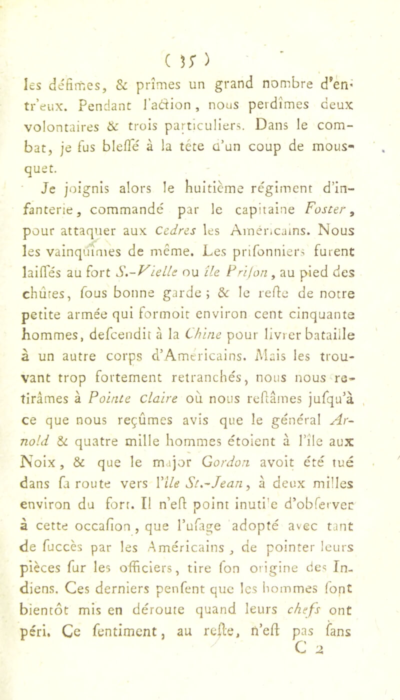 ( ^5* ) les défimes, & prîmes un grand nombre d’en* tr’eiix. Pendant l’adion , nous perdîmes deux volontaires & trois particuliers. Dans le com- bat, je fus bleflfé à la tête ü’un coup de mous- quet. Je joignis alors le huitième régiment d’in- fanterie, commandé par le capitaine Foster, pour attaquer aux Cadres les Américains. Nous les vainquîmes de même. Les prifonniers furent laifles au fort S.-VieLle ou île F ri f on , au pied des chûtes, fous bonne garde; de le refie de notre petite armée qui formoit environ cent cinquante hommes, defeendit à la Chine pour livrer bataille à un autre corps d’Américains. Mais les trou- vant trop fortement retranchés, nous nous re- tirâmes à Pointe claire ou nous reflâmes jufqu’à , ce que nous reçûmes avis que le général Ar- nold & quatre mille hommes étoient à l’île aux Noix, & que le major Gordon avoit été tué dans fa route vers Vile St.~ Jean, à deux milles environ du fort. Il n’eû point inuti'e d’obfervec à cette occafîon , que l’ufage adopté avec tant de fuccès par les Américains ^ de pointer leurs pièces fur les officiers, tire (on origine des In- diens. Ces derniers penfent que les hommes (ont bientôt mis en déroute quand leurs chefs ont péri. Ce fentiment, au relie, n’efl pas fans C 2