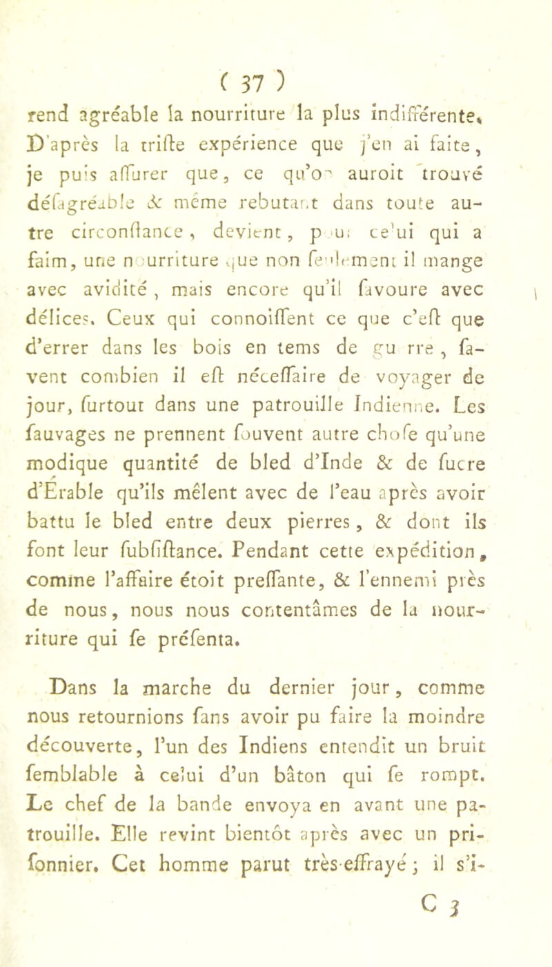 rend agréable îa nourriture la plus indifférente» D’après la trifle expérience que j’en ai faite, je puis affurer que, ce qu’o' auroit ^trouvé déûgréable d: même rebutai.t dans toute au- tre circonflance , devient, p 'U: ce’ui qui a faim, une n urriture vjue non fe-'lrment il mange avec aviciité , mais encore qu’il favoure avec délices. Ceux qui connoiffent ce que c’efl que d’errer dans les bois en tems de gu rre , fa- vent combien il eO: néceflaire de voyager de jour, furtour dans une patrouille Indienne. Les fauvages ne prennent fouvent autre chofe qu’une modique quantité de bled d’Inde & de fucre d’Erable qu’ils mêlent avec de l’eau apres avoir battu le bled entre deux pierres, &: dont ils font leur fubfiftance. Pendant cette expédition, comme l’affaire étoit preffante, & l’ennemi près de nous, nous nous contentâmes de la Jtour- riture qui fe prefenta. Dans la marche du dernier jour, comme nous retournions fans avoir pu faire la moindre découverte, l’un des Indiens entendit un bruit femblable à celui d’un bâton qui fe rompt. Le chef de la bande envoya en avant une pa- trouille. Elle revint bientôt après avec un pri- fonnier. Cet homme parut très effrayé ; il s’i-