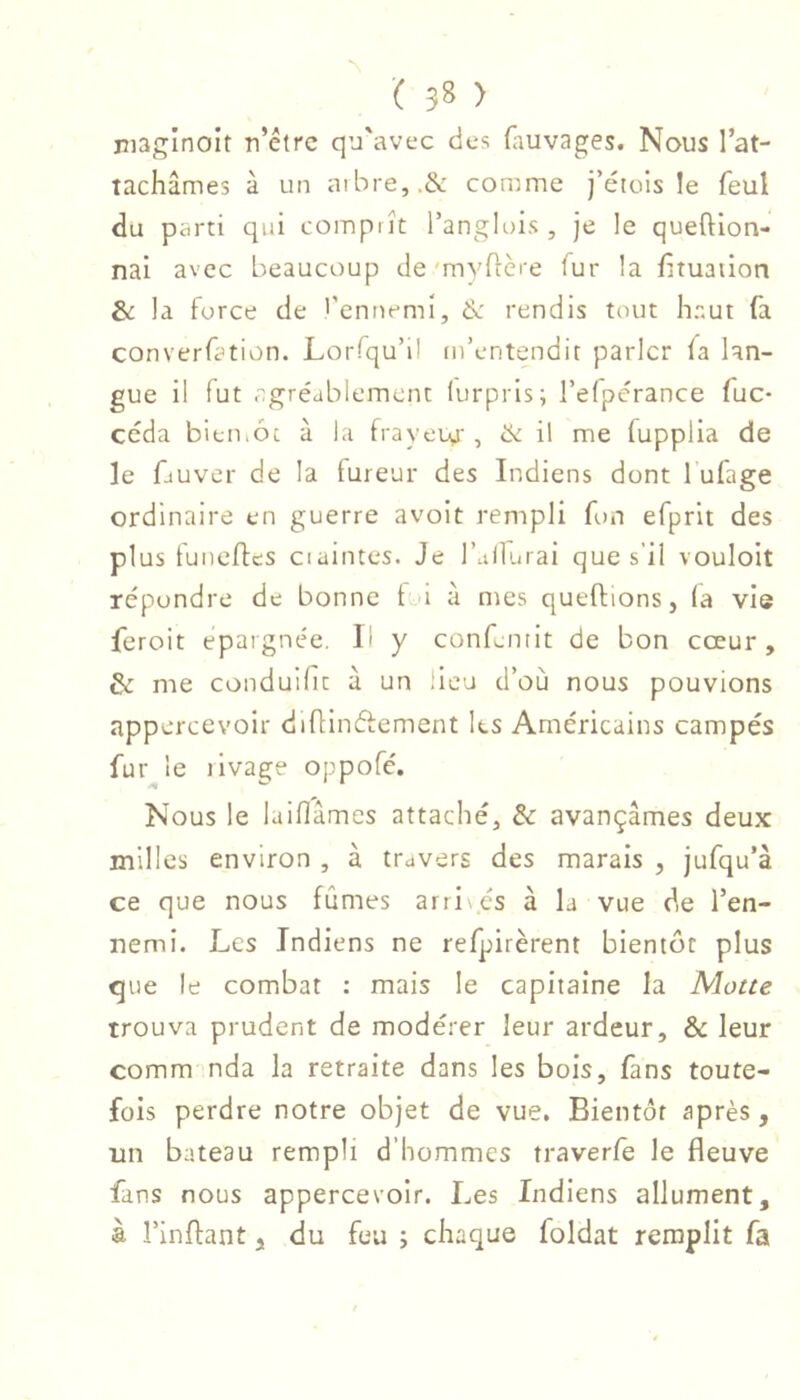 maginoit n’étrc qu'avec des (auvages. Nous l’at- tachâmes à un aibre,.& comme j’étois le feul du parti qui comprît l’anglois , je le queftion- nai avec beaucoup de'myflère fur la fîtuation la force de >’enuemi, &: rendis tout haut fa converfation. Lorfqu’il m’entendit parler fa lan- gue il fut agréablement lurpris; l’efpérance fuc- céda bitmôc à la frayeua', & ü rne fupplia de le fiuver de la fureur des Indiens dont 1 ufage ordinaire en guerre avoit rempli fon efprit des plus funefles craintes. Je l’allurai que s’il vouloit répondre de bonne t à à mes queftions, (a vie feroit épargnée. Il y confantit de bon cœur, & me conduifit à un lieu d’où nous pouvions appercevoir diüinéfement les Américains campés fur le tlvage oppofé. Nous le laiflâmes attaché, & avançâmes deux milles environ , à travers des marais , jufqu’à ce que nous fûmes arri cs à la vue de l’en- nemi. Les Indiens ne refpirèrent bientôt plus que le combat : mais le capitaine la Motte trouva prudent de modérer leur ardeur, &: leur comm nda la retraite dans les bois, fans toute- fois perdre notre objet de vue. Bientôt après , un bateau rempli d’hommes traverfe le fleuve fans nous appercevoir. Les Indiens allument, à rinflant, du feu ; chaque foldat remplit fa