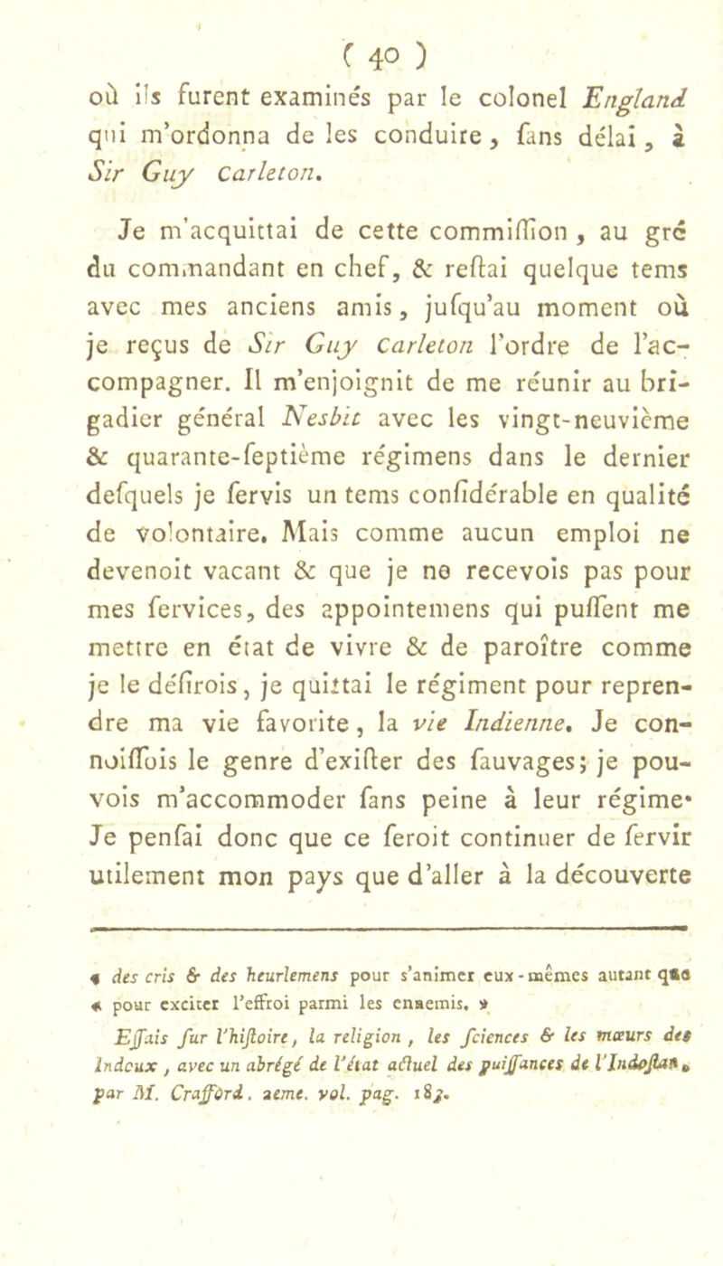 ( 4° ) où î!s furent examinés par le colonel England qui m’ordonna deles conduire, fans délai, â Sir Guy Carleton. Je m’acquittai de cette commilTion , au grc du commandant en chef, & reftai quelque tems avec mes anciens amis, jufqu’au moment où je reçus de Sir Guy carleton l’ordre de l’ac- compagner. Il m’enjoignit de me réunir au bri- gadier général Nesbic avec les vingt-neuvième & quarante-feptième regimens dans le dernier defquels je fervis un tems confidérable en qualité de volontaire. Mais comme aucun emploi ne devenolt vacant & que je ne recevois pas pour mes fervices, des appointemens qui puflent me mettre en état de vivre & de paroître comme je le défîrois, je quittai le régiment pour repren- dre ma vie favorite, la vie Indienne, Je con- nollTüis le genre d’exlfter des fauvages; je pou- vois m’accommoder fans peine à leur régime* Je penfai donc que ce feroit continuer de fervir utilement mon pays que d’aller à la découverte « àts cris & des heurlemens pour s’animer eux - mêmes autant q«a « pour exciter l’effroi parmi les enaemis. » EJfitis fur l'hijloire, la religion , les fciences & les mœurs dei Indeux , avec un abrégé de l’état aéiuel des puijfanees de l'indûjiait^ par M. Craffdrd.. acme. vol. pag. i ÿj.