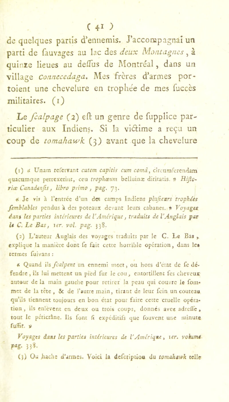 de quelques partis d’ennemis. J’acconapagnai un parti de fauvages au lac des deux Montagnes, à quinie lieues au de/Tus de Montréal, dans un village Connecedaga. Mes frères d’armes por- toient une chevelure en trophée de mes fuccès militaires, (i) Le fcalpage (2) efl un genre de fupplice par- ticulier aux Indiens. Si la viélime a reçu un coup de tomahawk (3) avant que la chevelure (1) « Unain rcfeivant cutem. capitis cum comâ, circumfcrentiam «juacumque perrexeriiic, ceu tropliœum bclluin.'E diriraris. n HiJîo~ riæ Canadinjts, libre primo , pag. 73. « Je vis à l’entrée d’un des camps Indiens plujlears trophées femhlahUs pendus à des poteaux devant leurs cabanes, n Voyages dant Us parties intérieures de l'Amérique, traduits de l’Anglais par le C. Le Bas, \er. vol. pag. 338. (2) L’auteur Anglais des voyages traduits par le C. Le Bas , c.xplique la manière dont fe fait cette horrible opération, dans les termes fuivans : «. Quand ils fcalpent un ennemi mort, ou hors d’état de fe dé- fendre, ils lui mettent un pied fut le cou, entortillent fes cheveux autour de la main gauche pour retirer la peau qui couvre le fom» mec de la tète , 6c de l’autre main, tirant de leur fein un couteau qu’ils tiennent toujours en bon état pour faire cette cruelle opéra- tion , ils enlèvent en deux ou trois coups, donnes avee adrelfc, tout le péticrâne. Ils font fï expéditifs que fouvent une minute fuffit. » Voyages dans les parties intérieures de l'Amérique, \er. vohime m- 53^- (3) Ou Iiache d’armes. Voici la defetiptioa du tomahawk telle