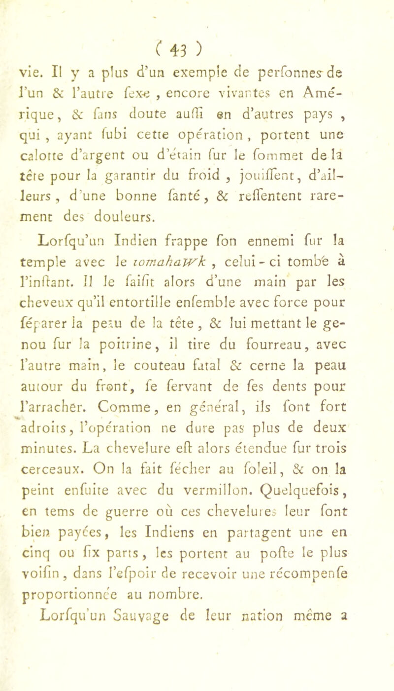 vie. Il y a plus d’un exemple de perfonnes-de J’un & Tautie fex-e , encore vivantes en Amé- rique , & fans doute aufli en d’autres pays , qui , ayant (ubi cette opération , portent une calotte d’argent ou d’étain fur le fommet de la tête pour la garantir du froid , jouiffent, d’ail- leurs , d’une bonne fan té, & refl'entent rare- ment des douleurs. Lorfqu’un Indien frappe fon ennemi fur la temple avec le tomahawk , celui-ci tombé à l’inllanr. 11 le faibt alors d’une main par les cheveux qu’il entortille enfemble avec force pour féparer la peiu de la tête , & lui mettant le ge- nou fur la poitrine, il tire du fourreau, avec l’autre main, le couteau fatal & cerne la peau autour du front, fe fervant de fes dents pour l’arracher. Comme, en général, ils font fort adroits, l’operation ne dure pas plus de deux minutes. La chevelure efl: alors étendue fur trois cerceaux. On la fait fécher au foleil, & on la peint enfuite avec du vermillon. Quelquefois, en tems de guerre où ces chevelures leur font bien, payées, les Indiens en partagent une en cinq ou fix pans , les portent au porte le plus voirtn , dans l’efpoir de recevoir une récompenfe proportionnée au nombre. Lorfqu’un bauytige de leur nation même a
