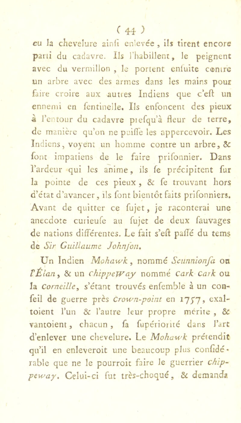 eu la chevelure ainlî cn'.cvée , ils tirent encore parti du cadavre. Ils rhabillent, le peignent avec du vermillon , le portent enluite canire un arbre avec des armes dans les mains pour faire croire aux autres Indiens que c’eft un ennemi en fentinelle. Ils enfoncent des pieux à renîoiir du cadavre piefqu’à fleur de terre, de manière qu’on ne paifle les appercevoir. Les Indiens, voyent un homme contre un arbre, & font impatiens de le faire prifonnier. Dans l’ardeur qui les anime, ils fe précipitent fur la pointe de ces pieux , & fe trouvant hors d’état d’avancer, ils font bientôt faits prifonniers. Avant de quitter ce fujet, je raconterai une anecdote cuileufe au fujet de deux fauvages de nations différentes. Le fait s’eft pafîë du tems de Sir Guillaume. Joknfon, Un Indien Mohawk, nommé Sciinnionfa on VÊlan, & un chippeWciy nommé Cark Catk ou la Corneille, s’étant trouvés enfemble à un con- feil de guerre près Crown-point en , exal- toient l’un & l’autre leur propre mérite , & vantoient, chacun, fa fupérioiité dans l’art d’enlever une chevelure. Le Mohawk prétendit qn’il en enleveroit une beaucoup plus confldé- râble que ne le pourroit faire le guerrier chip- peway. Celui-ci fut très-choqué, & demanda