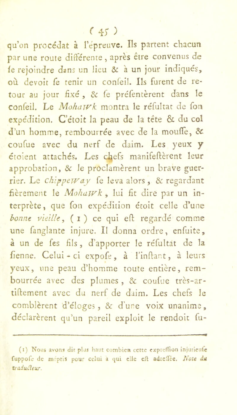 ( 4; ) qu’on procés3at à l’epreuve. Ils partent cliacuti par une route différente , après être convenus de le rejoindre dans un lieu & à un jour indiqués, où devoit Ce tenir un confeil. Ils furent de re- tour au jour fixé , & fe préfentèrent dans le confeil. Le Mohajvk montra le réfultat de fou expédition. C’étoit la peau de la tête & du col d’un homme, rembourrée avec de la moufle, & coufue avec du nerf de daim. Les yeux y étolent attachés. Les c^efs manifeftèrent leur approbation, & le proclamèrent un brave guer- rier. Le chippeivay fe leva alors, & regardant fièrement le Mohawk , lui fit dire par un in- terprète, que fou expédition étoit celle d’une honnt vieille, ( i ) ce qui efl: regardé comme une fanglante Injure. Il donna ordre, enfuite, à un de fes fils , d’apporter le réfultat de la fienne. Celui-ci expofe, à l’inflant, à leurs yeux, une peau d’homme toute entière, rem- bourrée avec des plumes , & coufue très-ar- tiftement avec du nerf de daim. Les chefs le comblèrent d’éloges, & d’une voix unanime, déclarèrent qu’un pareil exploit le rendoit fu- (i) Nous avons dit plus haut combien cette capreirion injuricule fuppofe de m -pris pour celui a <jui clic cH adicH'cc. Note du tiadutleur.