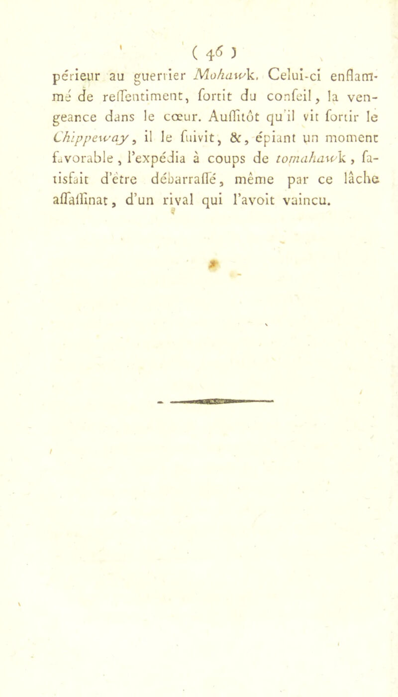 ’ ( :) périeur au guerrier MohawY, Celuî-cl enflam- mé de relTentIment, fortit du confeil, la ven- geance dans le cœur. AuflTitôt qu’il vit fortir le Chippeway ^ il le fuivit, &, épiant un moment favorable , Texpédia à coups de tomahawV , fa- lisfait d’etre débarradé, même par ce lâche aflallinat, d’un rival qui l’avolt vaincu. ? l