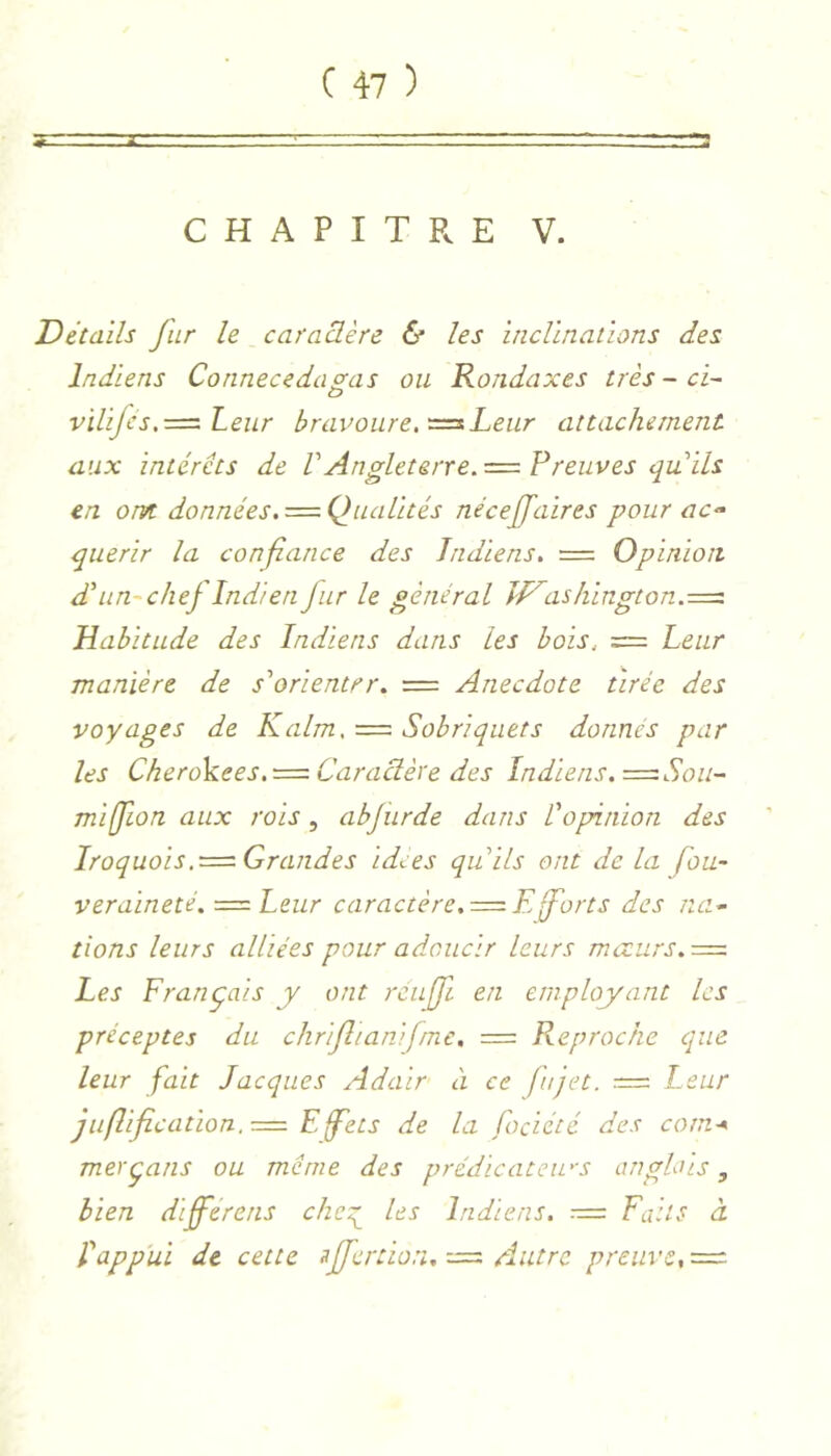 CHAPITPvE V. Détails fur le caractère & les inclinations des Indiens Connecedasas ou Rondaxes très - ci- vilifcs.=^Leiir bravoure, Leur attachement aux intérêts de VAngleterre. ■= Preuves qu ils en orvt données.=■ Qualités néceffaires pour ac^ quérir la confiance des Indiens, = Opinion dé un-chef Indien fur le général îl^ashington.^iz Habitude des Indiens dans les bois. = Leur manière de s'orienter, = Anecdote tirée des voyages de K aim. = Sobriquets donnes par les Cherokees.T=: Caractère des Indiens, ^=:Sou- miffion aux rois, abfurde dans L'opinion des Iroquois .^==-Grand es idées qu'ils ont delà fou- veraïneté, ■=zLeur caractère,=.Eforts des na- tions leurs alliées pour adoucir leurs moeurs,=. Les Français y ont rcufi en employant les préceptes du chrifiianifne, = Reproche que leur fait Jacques Adair à ce fujet. — Leur juflificatLon,r=. F.fets de la fociété des corn-* merçans ou meme des prédicateu'S anglais, bien diferens che:^ les Indiens. Faits à fappui de cette 3jferûon,-j=. Autre preuve,—