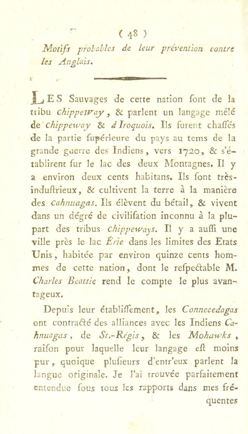 Motifs probables de leur prévention contre les Anglais. K ■Iimrim jLi E s Sauvages de cette nation font de îa tribu chippeway, & parlent un langage mêlé de chippeway & d Iroquois. Ils fureut chaflcs de la partie fupérieure du pays au tems de la grande guerre des Indiens, vers 1720, & s’é- tablirent fur le lac des deux Montagnes. Il y a environ deux cents habitans. Ils font très- induftrieux, & cultivent la terre à la manière des Cahnuagas. Ils élèvent du bétail, & vivent dans un dégré de civilifation inconnu à la plu- part des tribus chippeways. Il y a aufli une ville près le lac Érie dans les limites des Etats Unis, habitée par environ quinze cents hom- mes de cette nation, dont le refpeâable M. Charles Beattie rend le compte le plus avan- tageux. Depuis leur établilTement, les Connecedagas ont contrafté des alliances avec les Indiens Ca- hnuagas y de St.~Regis, & les Mohawks , raifon pour laquelle leur langage efl: moins pur, quoique pluheurs d’entr’eux parlent la langue originale. Je l’ai trouvée parfaitement entendue fous tous les rapports dans mes fré- quentes