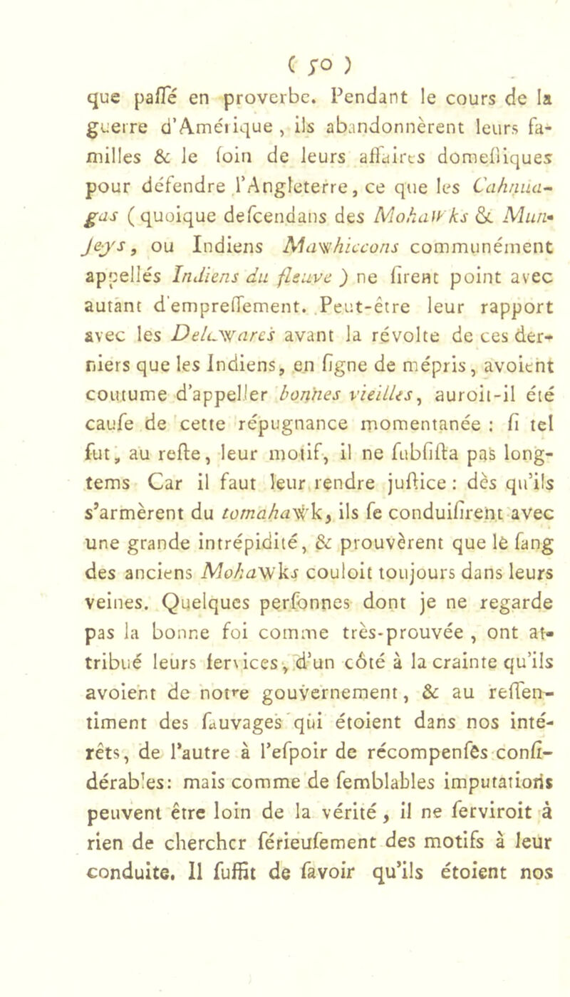 que pafle en proverbe. Pendant le cours de la guerre d’A.méiique, ils abandonnèrent leurs fa- milles & le foin de leurs aftairts domefliques pour défendre l’Angleterre, ce que les Cahniia- gas (quoique defeendans des Mokaiyks & Miuv Jej's, ou Indiens Mimhiccons communément appelles Indiens du fleuve ) ne firent point avec autant d’emprefTement. .Peut-être leur rapport avec les Deluwares avant la révolte de ces der- niers que les Indiens, en figne de mépris, avoieht coutume d’appelier bonnes vieillis^ auroit-il été caufe de cette répugnance momentanée : fi tel fut, au refie, leur motif, il ne fubfifta pas long- tems Car il faut leur,rendre juflice : dès qu’ils s’armèrent du tomaha^'ky ils fe conduifirent avec une grande intrépidité, & prouvèrent que lè fang des anciens MohaVi\<s couloit toujours dans leurs veines. Quelques perfbnnes dont je ne regarde pas la bonne foi comme très-prouvée , ont at- tribué leurs ler\ices-,.d’un côté à la crainte qu’ils avolent de nof'e gouvernement, & au reffen- timent des Cuvages qui étoient dans nos inté- rêts, de l’autre à refpoir de récompenfês confi- dérables: mais comme de femblables imputatiotis peuvent être loin de la vérité, il ne ferviroit 'à rien de chercher férieufement des motifs à leur conduite, 11 fulfil de favoir qu’ils étoient nos