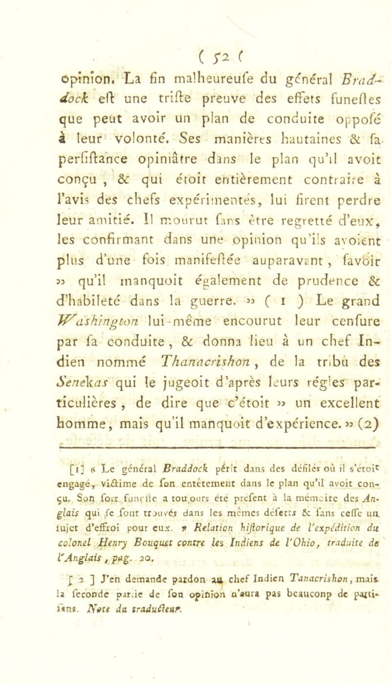 ( 5*2 ( opinion. La fin malheureufe du general Brad-^ dock eft une trifte preuve des effets funefles que peut avoir un pian de conduite oppofé â leur volonté. Ses manières hautaines & fa- perfiftance opiniâtre dans le plan qu’il avoit conçu , & qui droit entièrement contraire à l’avis des chefs expérimentes, lui firent perdre leur amitié. Il mourut fans être regretté d’eux, les confirmant dans une opinion qu’üs avoient plus d’une fois manifeflée auparavznt , favoir 53 qu’il inanquoit également de prudence & d’habileté dans la guerre. 33 ( i ) Le grand Washington lui-même encourut leur cenfure par fa conduite , & donna lieu à un chef In- dien nommé Thanacrishon, de la tribu des SeneVas qui le jugeoit d’après leurs régies par- ticulières , de dire que c’étoit 53 un excellent homme, mais qu’il manquoit d’expérience. 33 (2) [i] << Le général Braddock périt dans des défilés où il s’étoir engagé, viftime de fon entêtement dans le plan qu’il avoit con- çu. Son fort fjnçÜc a tou,ours été prefent à la mémoire des An^ glais qui .fc font trouvés dans les mêmes défères Sc fans ceffe un lujct d’effioi pour cu.’e. f Relation hijlorique de l'expédition du colonel Henry Bouquet contre Us Indiens de l'Ohio, traduite de ' l'Anglais, pag. 20. ] J’en demande paidon an chef Indien Tanacrishon, mais, la féconde parue de fon opinion n’eura pas beauconp de pafti* i'»n». da traduéleuf.