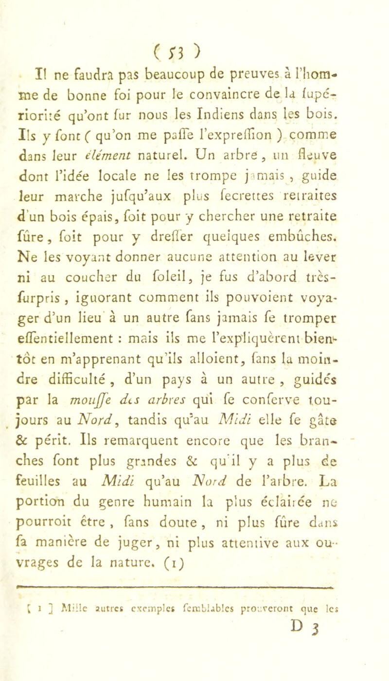 Il ne faudra pas beaucoup de preuves à l’Iiom- me de bonne foi pour le convaincre de U fupc- riorlîé qu’ont fur nous les Indiens dans les bois. Ils y font ( qu’on me pafle l’exprelfion ) comme dans leur élément naturel. Un arbre, un fleuve dont ridée locale ne les trompe jamais , guide leur marche jufqu’aux plus fecrettes retraites d’un bois épais, foit pour y chercher une retraite fûre, foit pour y drefler quelques embûches. Ne les voyant donner aucune attention au lever ni au coucher du foleil, je fus d’abord très- furpris , ignorant comment ils pouvoient voya- ger d’un lieu à un autre fans jamais fe tromper eflentiellement : mais ils me l’expliquèrent bien*- tôt en m’apprenant qu’ils alloient, fans la moin- dre difficulté , d’un pays à un autre , guides par la moiijfe dts arbres qui fe conferve tou- jours au Nord^ tandis qu'au Allldl elle fe gâte & périt. Ils remarquent encore que les bran- ches font plus grandes & qu'il y a plus de feuilles au Midi qu’au Nord de l’arbre. La portion du genre humain la plus éclairée ne pourroit être , fans doute, ni plus fûre dans fa manière de juger, ni plus attentive aux ou- vrages de la nature, (i) [ J ] Miile autres cxoïnples feniblablcs prourcront cjiie les D 3