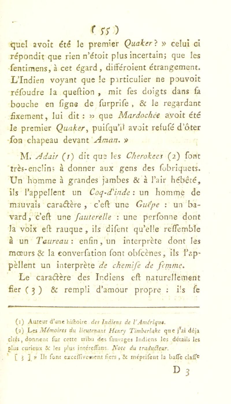 f rr ) quel avolt été le premier Quaker} » celui cl répondit que rien n’étoit plus incertain; que les ■fentimens, à cet égard, différoient étrangement. L’Indien voyant que îe particulier ne pouvoit réfoudre la queftion , mit Tes doigts dans fa bouche en fîgne de furprife , & le regardant iàxementj lui dit : 33 que Nlardochéc ayoit été le premier Quaker^ puifqu’iî avoit refufé d’ôter •fon chapeau devant Aman. » M. Adaif (t) dit que les Clierokees (2) font très-enclin; à donner aux gens des fubriquets. Un homme à grandes jambes & à l’air hébété, ils l’appellent un Coq-d'inde : un homme de mauvais caraélère , c’efl une Guepe : un ba- vard, c’efl: une fauierelle : une perfonne dont la voix efl rauque , ils difent qu’elle relTemble à un Taureau : enfin , un interprète dont les mœurs & la eonverfation font obfcènes, ils Tap- pèllent un interprète de chemife de fenirne. Le caraélère des Indiens efi: naturellement fier ( 3 ) & rempli d’amour propre ; ils fe (1) Auteur d’une hifloire des Indiens de l'Amérîqu». (2) Les Mémoires du lieutenant Henry Timherlakc que j’^ai déjà cités, donnent fur cette tribu des fauvsges Indiens les détails les plus curieux & les plus intéreflans. A’^ote du tradiiéleur. ' C 3 ] cxccITîvc»ien.t fiers, fie mcpiifcnt la balTc clalT'^